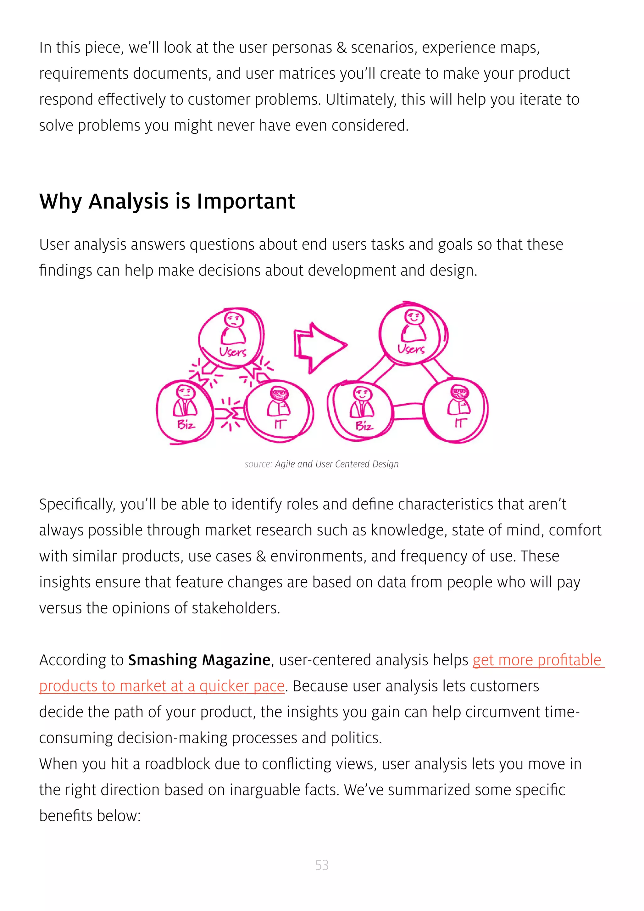 In this piece, we’ll look at the user personas & scenarios, experience maps, 
requirements documents, and user matrices you’ll create to make your product 
respond effectively to customer problems. Ultimately, this will help you iterate to 
solve problems you might never have even considered. 
source: Agile and User Centered Design 
53 
Why Analysis is Important 
User analysis answers questions about end users tasks and goals so that these 
findings can help make decisions about development and design. 
Specifically, you’ll be able to identify roles and define characteristics that aren’t 
always possible through market research such as knowledge, state of mind, comfort 
with similar products, use cases & environments, and frequency of use. These 
insights ensure that feature changes are based on data from people who will pay 
versus the opinions of stakeholders. 
According to Smashing Magazine, user-centered analysis helps get more profitable 
products to market at a quicker pace. Because user analysis lets customers 
decide the path of your product, the insights you gain can help circumvent time-consuming 
decision-making processes and politics. 
When you hit a roadblock due to conflicting views, user analysis lets you move in 
the right direction based on inarguable facts. We’ve summarized some specific 
benefits below: 
 