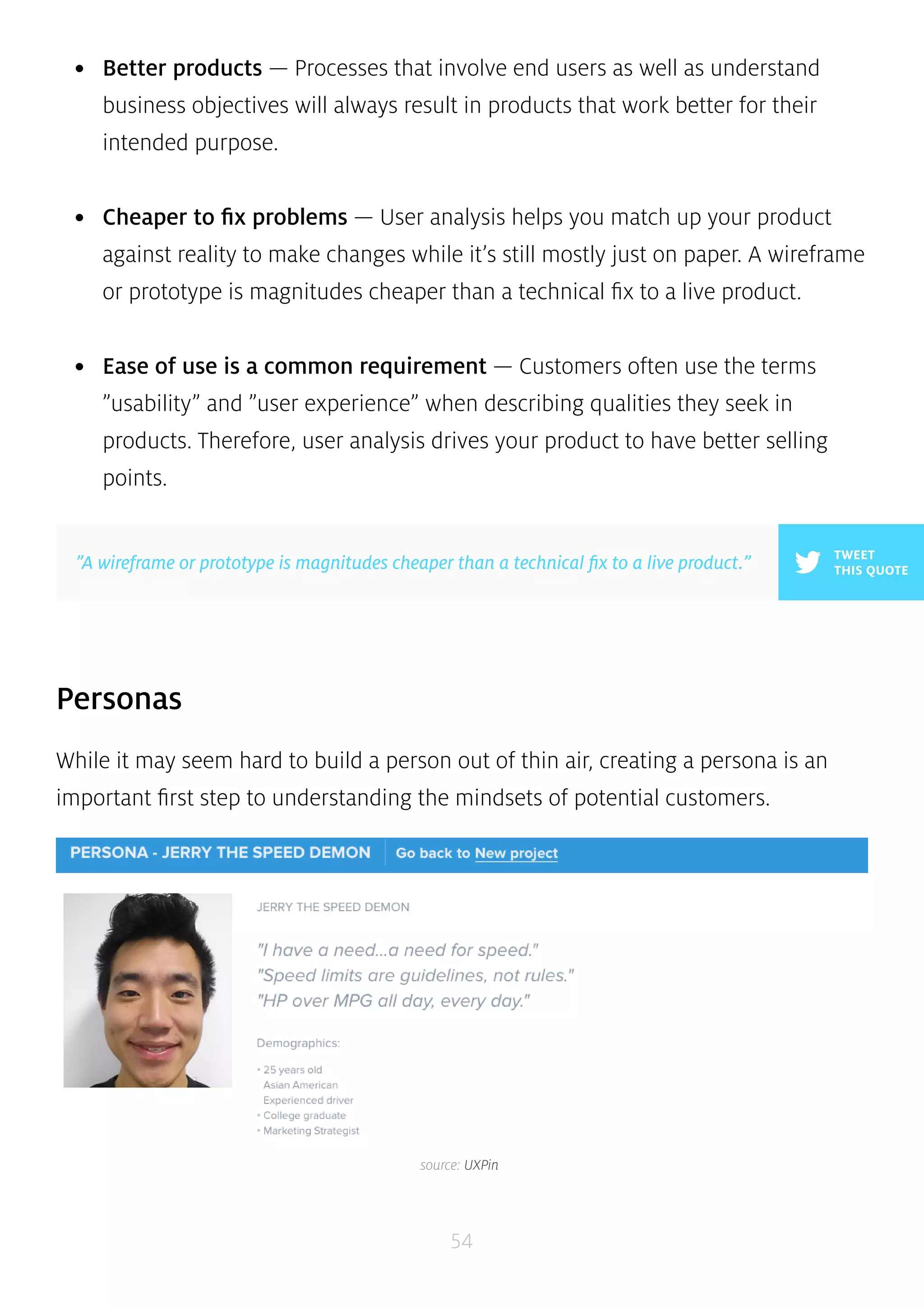 • Better products — Processes that involve end users as well as understand 
business objectives will always result in products that work better for their 
intended purpose. 
• Cheaper to fix problems — User analysis helps you match up your product 
against reality to make changes while it’s still mostly just on paper. A wireframe 
or prototype is magnitudes cheaper than a technical fix to a live product. 
• Ease of use is a common requirement — Customers often use the terms 
”usability” and ”user experience” when describing qualities they seek in 
products. Therefore, user analysis drives your product to have better selling 
points. 
54 
Personas 
While it may seem hard to build a person out of thin air, creating a persona is an 
important first step to understanding the mindsets of potential customers. 
TWEET 
”A wireframe or prototype is magnitudes cheaper than a technical fix to a live product.” THIS QUOTE 
source: UXPin 
 