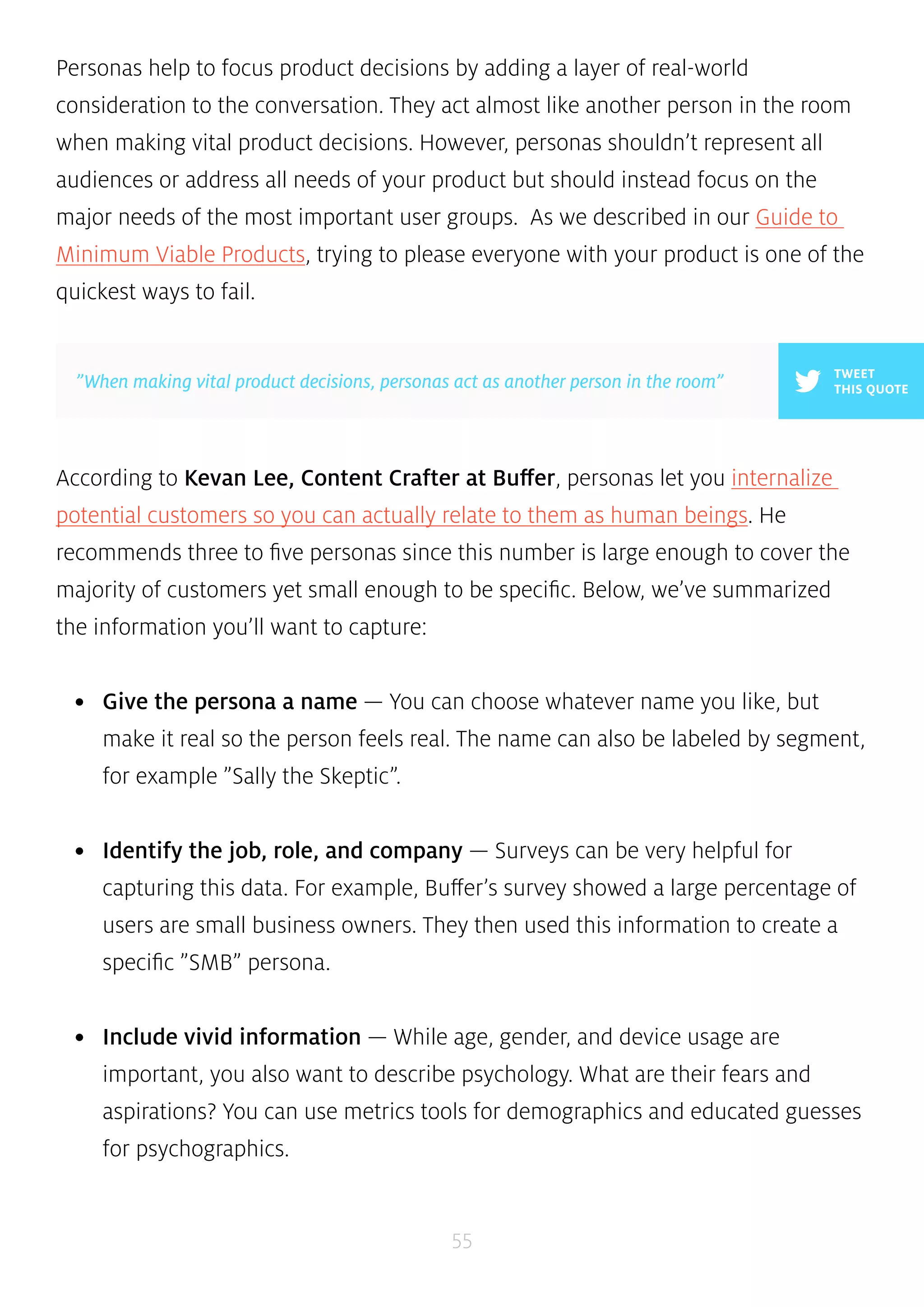 Personas help to focus product decisions by adding a layer of real-world 
consideration to the conversation. They act almost like another person in the room 
when making vital product decisions. However, personas shouldn’t represent all 
audiences or address all needs of your product but should instead focus on the 
major needs of the most important user groups. As we described in our Guide to 
Minimum Viable Products, trying to please everyone with your product is one of the 
quickest ways to fail. 
According to Kevan Lee, Content Crafter at Buffer, personas let you internalize 
potential customers so you can actually relate to them as human beings. He 
recommends three to five personas since this number is large enough to cover the 
majority of customers yet small enough to be specific. Below, we’ve summarized 
the information you’ll want to capture: 
• Give the persona a name — You can choose whatever name you like, but 
make it real so the person feels real. The name can also be labeled by segment, 
for example ”Sally the Skeptic”. 
• Identify the job, role, and company — Surveys can be very helpful for 
capturing this data. For example, Buffer’s survey showed a large percentage of 
users are small business owners. They then used this information to create a 
specific ”SMB” persona. 
• Include vivid information — While age, gender, and device usage are 
important, you also want to describe psychology. What are their fears and 
aspirations? You can use metrics tools for demographics and educated guesses 
for psychographics. 
55 
TWEET 
”When making vital product decisions, personas act as another person in the room” THIS QUOTE 
 