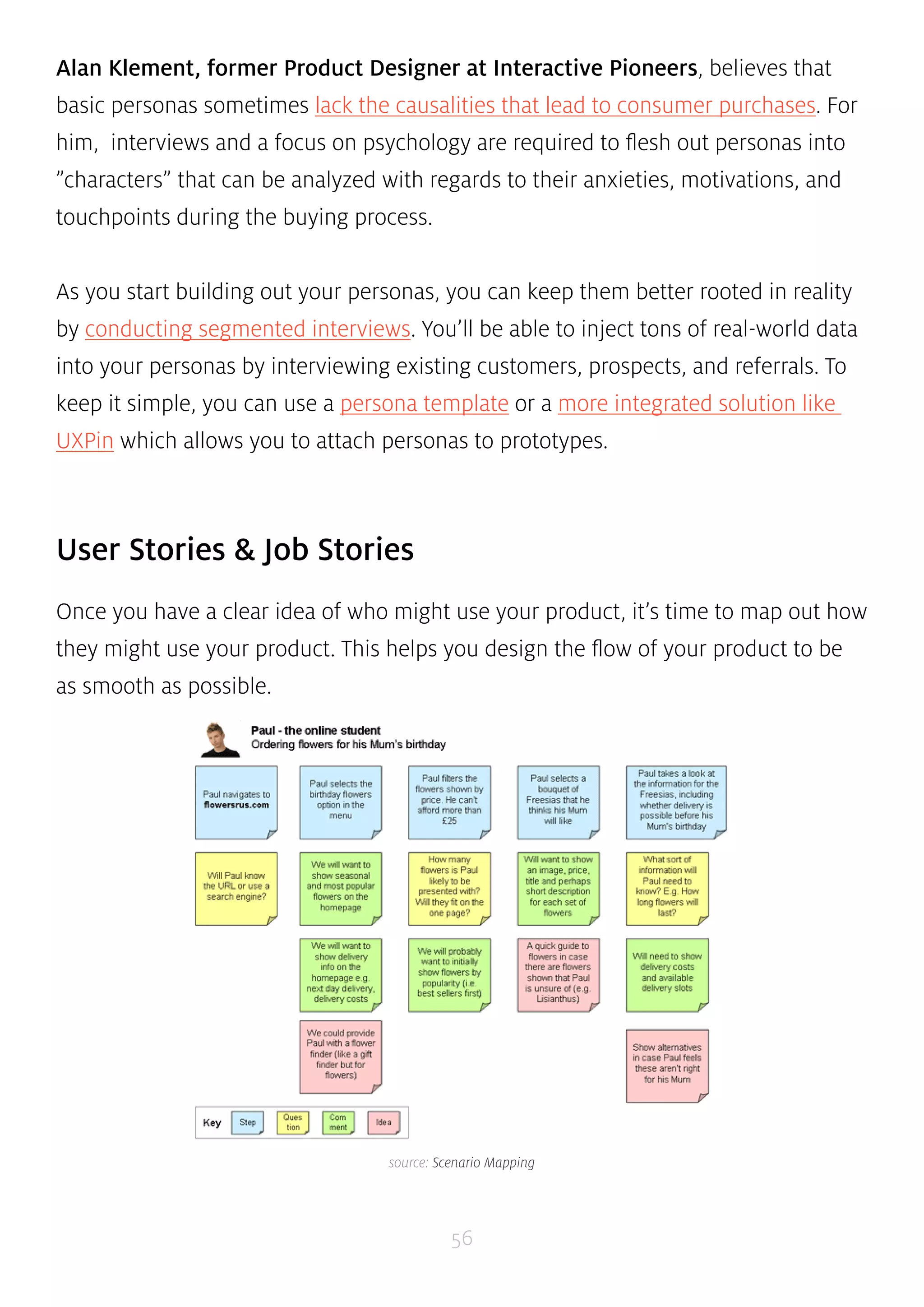 Alan Klement, former Product Designer at Interactive Pioneers, believes that 
basic personas sometimes lack the causalities that lead to consumer purchases. For 
him, interviews and a focus on psychology are required to flesh out personas into 
”characters” that can be analyzed with regards to their anxieties, motivations, and 
touchpoints during the buying process. 
As you start building out your personas, you can keep them better rooted in reality 
by conducting segmented interviews. You’ll be able to inject tons of real-world data 
into your personas by interviewing existing customers, prospects, and referrals. To 
keep it simple, you can use a persona template or a more integrated solution like 
UXPin which allows you to attach personas to prototypes. 
56 
User Stories & Job Stories 
Once you have a clear idea of who might use your product, it’s time to map out how 
they might use your product. This helps you design the flow of your product to be 
as smooth as possible. 
source: Scenario Mapping 
 