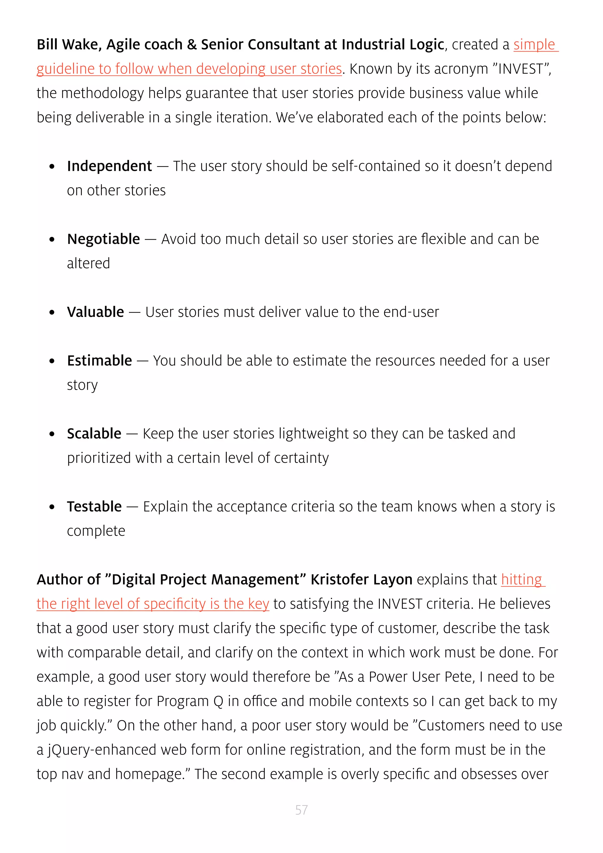 Bill Wake, Agile coach & Senior Consultant at Industrial Logic, created a simple 
guideline to follow when developing user stories. Known by its acronym ”INVEST”, 
the methodology helps guarantee that user stories provide business value while 
being deliverable in a single iteration. We’ve elaborated each of the points below: 
• Independent — The user story should be self-contained so it doesn’t depend 
57 
on other stories 
• Negotiable — Avoid too much detail so user stories are flexible and can be 
altered 
• Valuable — User stories must deliver value to the end-user 
• Estimable — You should be able to estimate the resources needed for a user 
story 
• Scalable — Keep the user stories lightweight so they can be tasked and 
prioritized with a certain level of certainty 
• Testable — Explain the acceptance criteria so the team knows when a story is 
complete 
Author of ”Digital Project Management” Kristofer Layon explains that hitting 
the right level of specificity is the key to satisfying the INVEST criteria. He believes 
that a good user story must clarify the specific type of customer, describe the task 
with comparable detail, and clarify on the context in which work must be done. For 
example, a good user story would therefore be ”As a Power User Pete, I need to be 
able to register for Program Q in office and mobile contexts so I can get back to my 
job quickly.” On the other hand, a poor user story would be ”Customers need to use 
a jQuery-enhanced web form for online registration, and the form must be in the 
top nav and homepage.” The second example is overly specific and obsesses over 
 