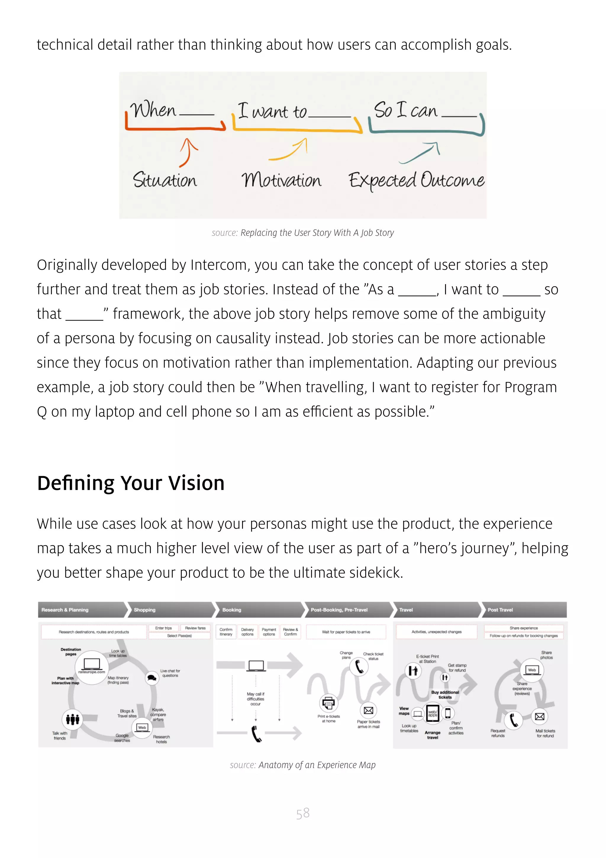 technical detail rather than thinking about how users can accomplish goals. 
source: Replacing the User Story With A Job Story 
Originally developed by Intercom, you can take the concept of user stories a step 
further and treat them as job stories. Instead of the ”As a _____, I want to _____ so 
that _____” framework, the above job story helps remove some of the ambiguity 
of a persona by focusing on causality instead. Job stories can be more actionable 
since they focus on motivation rather than implementation. Adapting our previous 
example, a job story could then be ”When travelling, I want to register for Program 
Q on my laptop and cell phone so I am as efficient as possible.” 
58 
Defining Your Vision 
While use cases look at how your personas might use the product, the experience 
map takes a much higher level view of the user as part of a ”hero’s journey”, helping 
you better shape your product to be the ultimate sidekick. 
source: Anatomy of an Experience Map 
 
