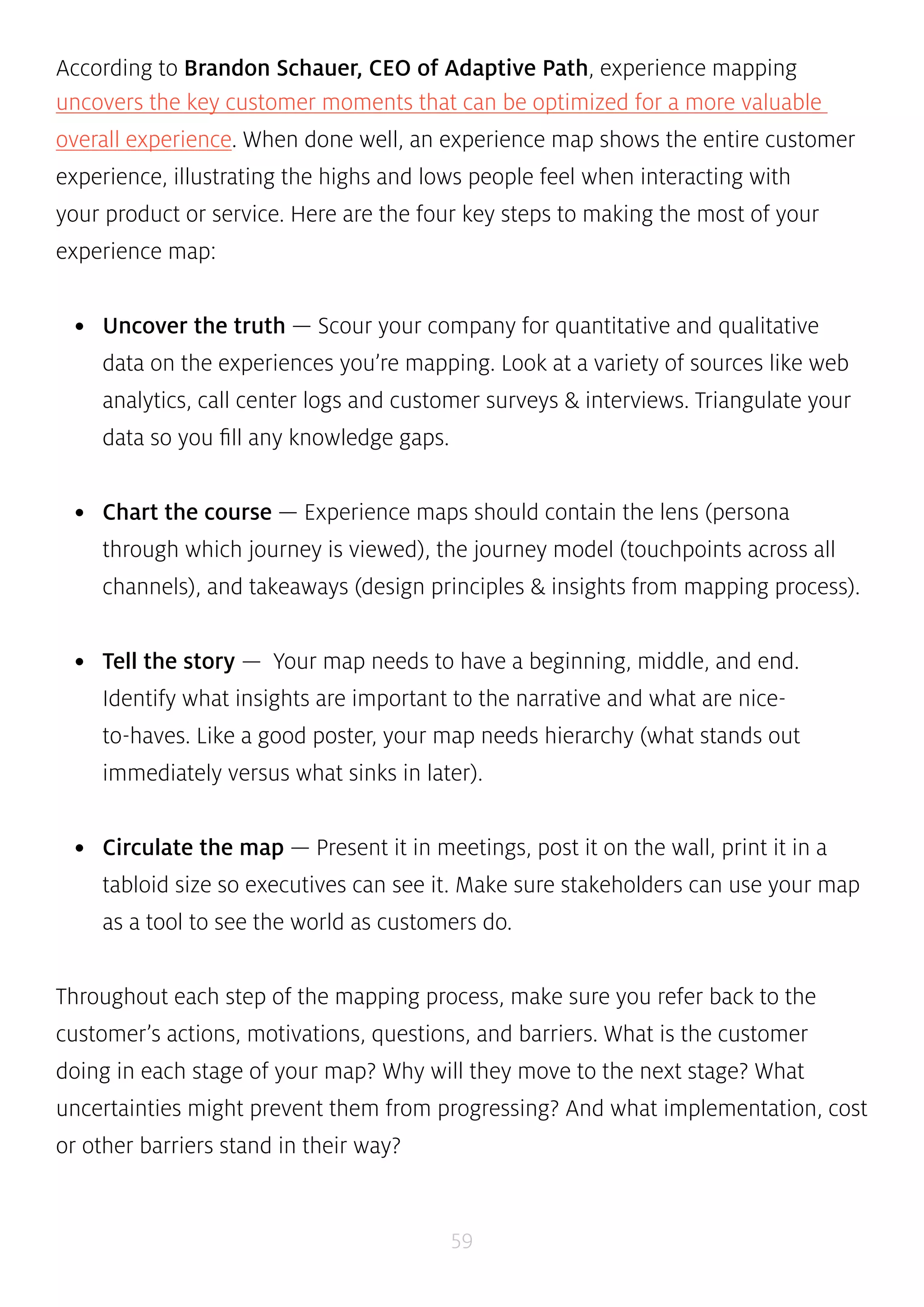 According to Brandon Schauer, CEO of Adaptive Path, experience mapping 
uncovers the key customer moments that can be optimized for a more valuable 
overall experience. When done well, an experience map shows the entire customer 
experience, illustrating the highs and lows people feel when interacting with 
your product or service. Here are the four key steps to making the most of your 
experience map: 
• Uncover the truth — Scour your company for quantitative and qualitative 
data on the experiences you’re mapping. Look at a variety of sources like web 
analytics, call center logs and customer surveys & interviews. Triangulate your 
data so you fill any knowledge gaps. 
• Chart the course — Experience maps should contain the lens (persona 
through which journey is viewed), the journey model (touchpoints across all 
channels), and takeaways (design principles & insights from mapping process). 
• Tell the story — Your map needs to have a beginning, middle, and end. 
Identify what insights are important to the narrative and what are nice-to- 
haves. Like a good poster, your map needs hierarchy (what stands out 
immediately versus what sinks in later). 
• Circulate the map — Present it in meetings, post it on the wall, print it in a 
tabloid size so executives can see it. Make sure stakeholders can use your map 
as a tool to see the world as customers do. 
Throughout each step of the mapping process, make sure you refer back to the 
customer’s actions, motivations, questions, and barriers. What is the customer 
doing in each stage of your map? Why will they move to the next stage? What 
uncertainties might prevent them from progressing? And what implementation, cost 
or other barriers stand in their way? 
59 
 