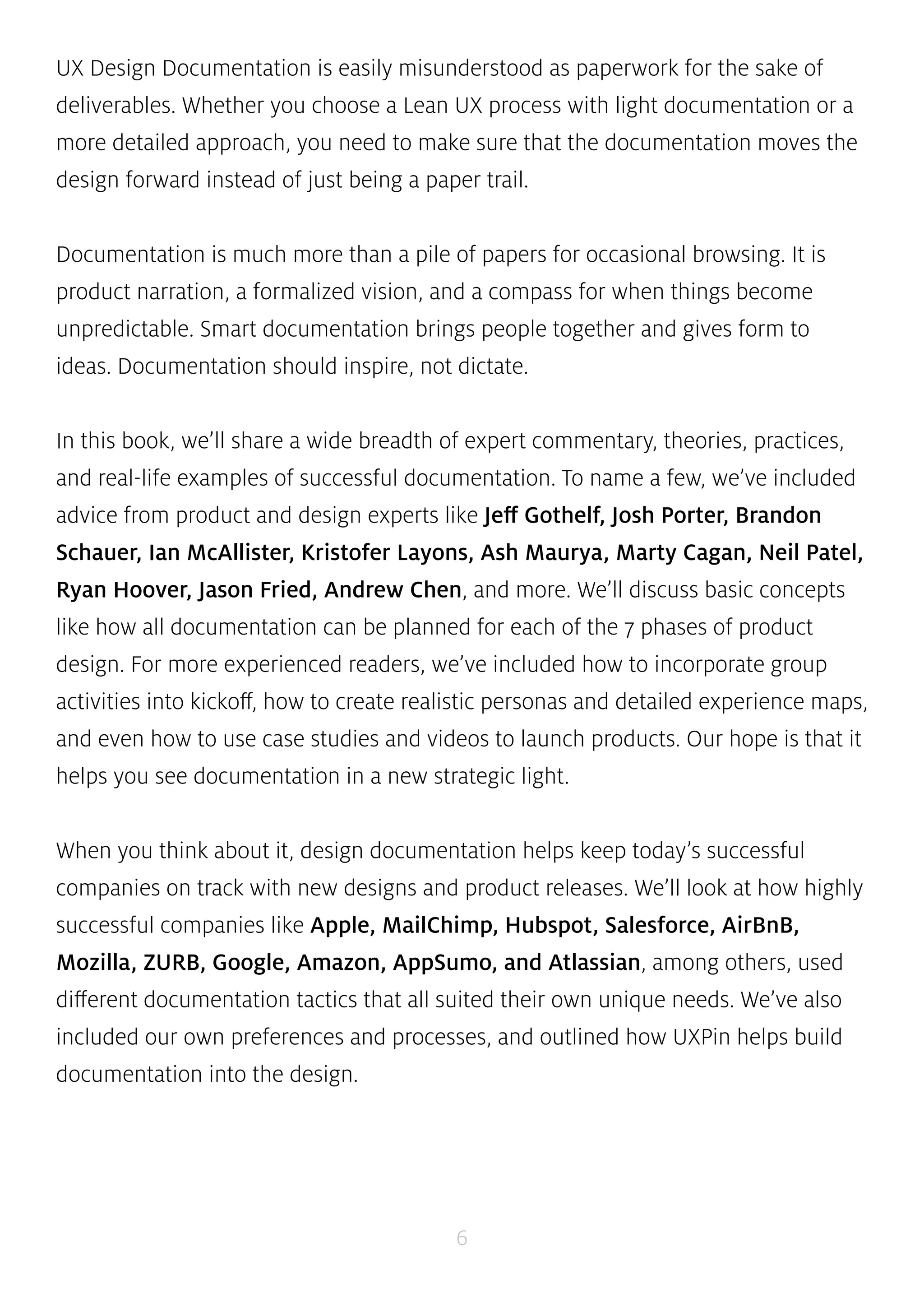 UX Design Documentation is easily misunderstood as paperwork for the sake of 
deliverables. Whether you choose a Lean UX process with light documentation or a 
more detailed approach, you need to make sure that the documentation moves the 
design forward instead of just being a paper trail. 
Documentation is much more than a pile of papers for occasional browsing. It is 
product narration, a formalized vision, and a compass for when things become 
unpredictable. Smart documentation brings people together and gives form to 
ideas. Documentation should inspire, not dictate. 
In this book, we’ll share a wide breadth of expert commentary, theories, practices, 
and real-life examples of successful documentation. To name a few, we’ve included 
advice from product and design experts like Jeff Gothelf, Josh Porter, Brandon 
Schauer, Ian McAllister, Kristofer Layons, Ash Maurya, Marty Cagan, Neil Patel, 
Ryan Hoover, Jason Fried, Andrew Chen, and more. We’ll discuss basic concepts 
like how all documentation can be planned for each of the 7 phases of product 
design. For more experienced readers, we’ve included how to incorporate group 
activities into kickoff, how to create realistic personas and detailed experience maps, 
and even how to use case studies and videos to launch products. Our hope is that it 
helps you see documentation in a new strategic light. 
When you think about it, design documentation helps keep today’s successful 
companies on track with new designs and product releases. We’ll look at how highly 
successful companies like Apple, MailChimp, Hubspot, Salesforce, AirBnB, 
Mozilla, ZURB, Google, Amazon, AppSumo, and Atlassian, among others, used 
different documentation tactics that all suited their own unique needs. We’ve also 
included our own preferences and processes, and outlined how UXPin helps build 
documentation into the design. 
6 
 