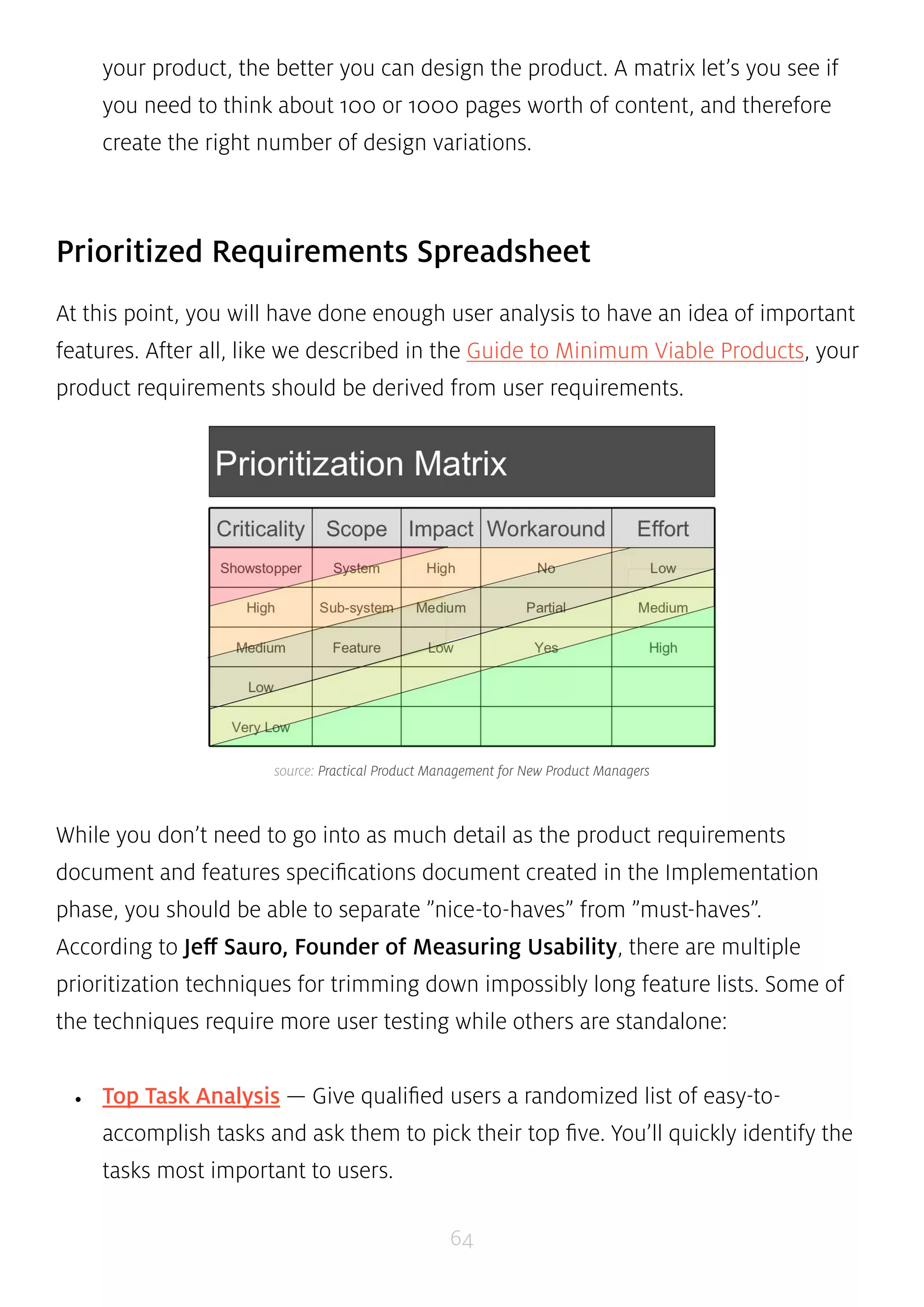 your product, the better you can design the product. A matrix let’s you see if 
you need to think about 100 or 1000 pages worth of content, and therefore 
create the right number of design variations. 
Prioritized Requirements Spreadsheet 
At this point, you will have done enough user analysis to have an idea of important 
features. After all, like we described in the Guide to Minimum Viable Products, your 
product requirements should be derived from user requirements. 
source: Practical Product Management for New Product Managers 
While you don’t need to go into as much detail as the product requirements 
document and features specifications document created in the Implementation 
phase, you should be able to separate ”nice-to-haves” from ”must-haves”. 
According to Jeff Sauro, Founder of Measuring Usability, there are multiple 
prioritization techniques for trimming down impossibly long feature lists. Some of 
the techniques require more user testing while others are standalone: 
• Top Task Analysis — Give qualified users a randomized list of easy-to-accomplish 
tasks and ask them to pick their top five. You’ll quickly identify the 
64 
tasks most important to users. 
 