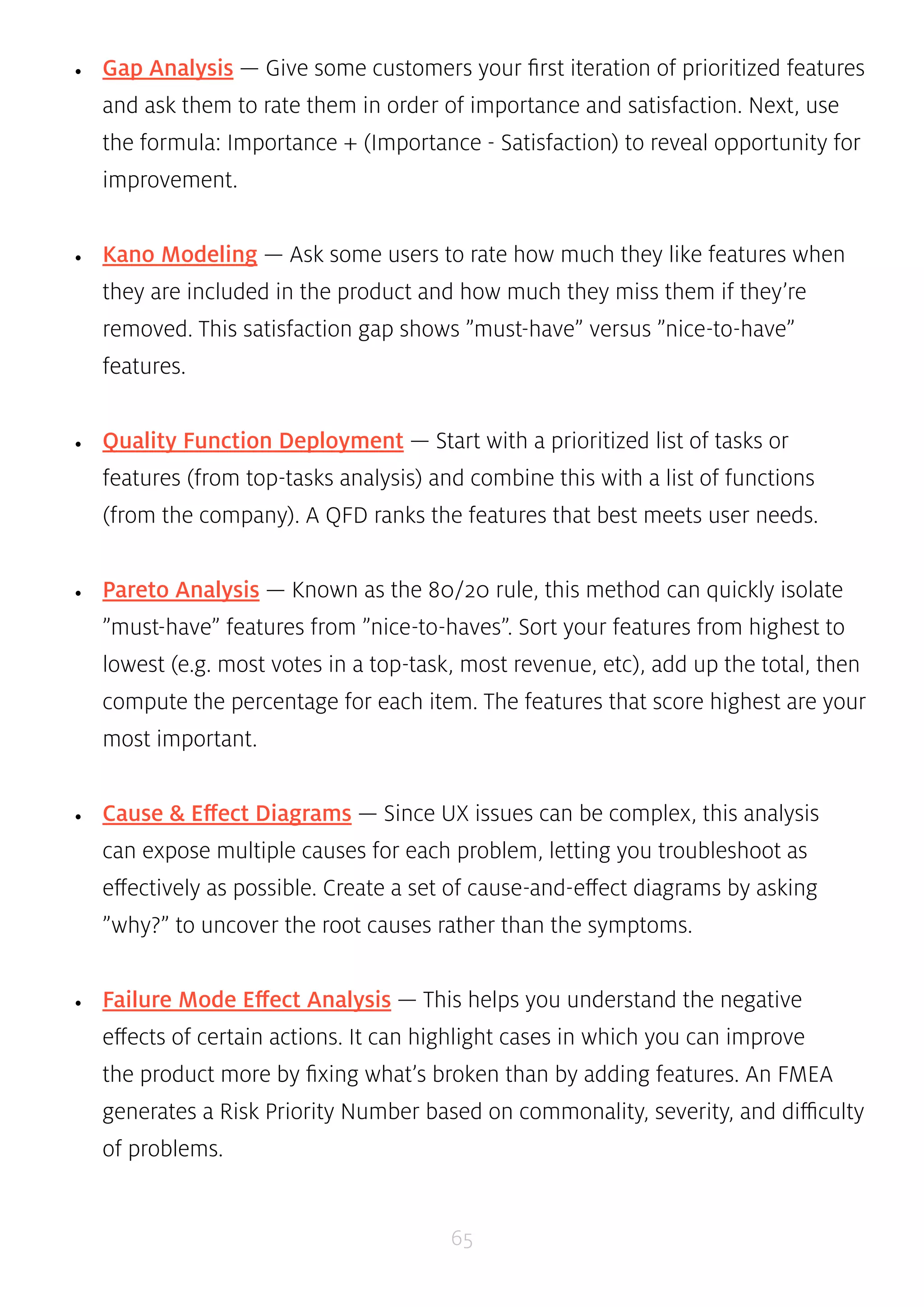 • Gap Analysis — Give some customers your first iteration of prioritized features 
and ask them to rate them in order of importance and satisfaction. Next, use 
the formula: Importance + (Importance - Satisfaction) to reveal opportunity for 
improvement. 
• Kano Modeling — Ask some users to rate how much they like features when 
they are included in the product and how much they miss them if they’re 
removed. This satisfaction gap shows ”must-have” versus ”nice-to-have” 
features. 
• Quality Function Deployment — Start with a prioritized list of tasks or 
features (from top-tasks analysis) and combine this with a list of functions 
(from the company). A QFD ranks the features that best meets user needs. 
• Pareto Analysis — Known as the 80/20 rule, this method can quickly isolate 
”must-have” features from ”nice-to-haves”. Sort your features from highest to 
lowest (e.g. most votes in a top-task, most revenue, etc), add up the total, then 
compute the percentage for each item. The features that score highest are your 
most important. 
• Cause & Effect Diagrams — Since UX issues can be complex, this analysis 
can expose multiple causes for each problem, letting you troubleshoot as 
effectively as possible. Create a set of cause-and-effect diagrams by asking 
”why?” to uncover the root causes rather than the symptoms. 
• Failure Mode Effect Analysis — This helps you understand the negative 
effects of certain actions. It can highlight cases in which you can improve 
the product more by fixing what’s broken than by adding features. An FMEA 
generates a Risk Priority Number based on commonality, severity, and difficulty 
of problems. 
65 
 