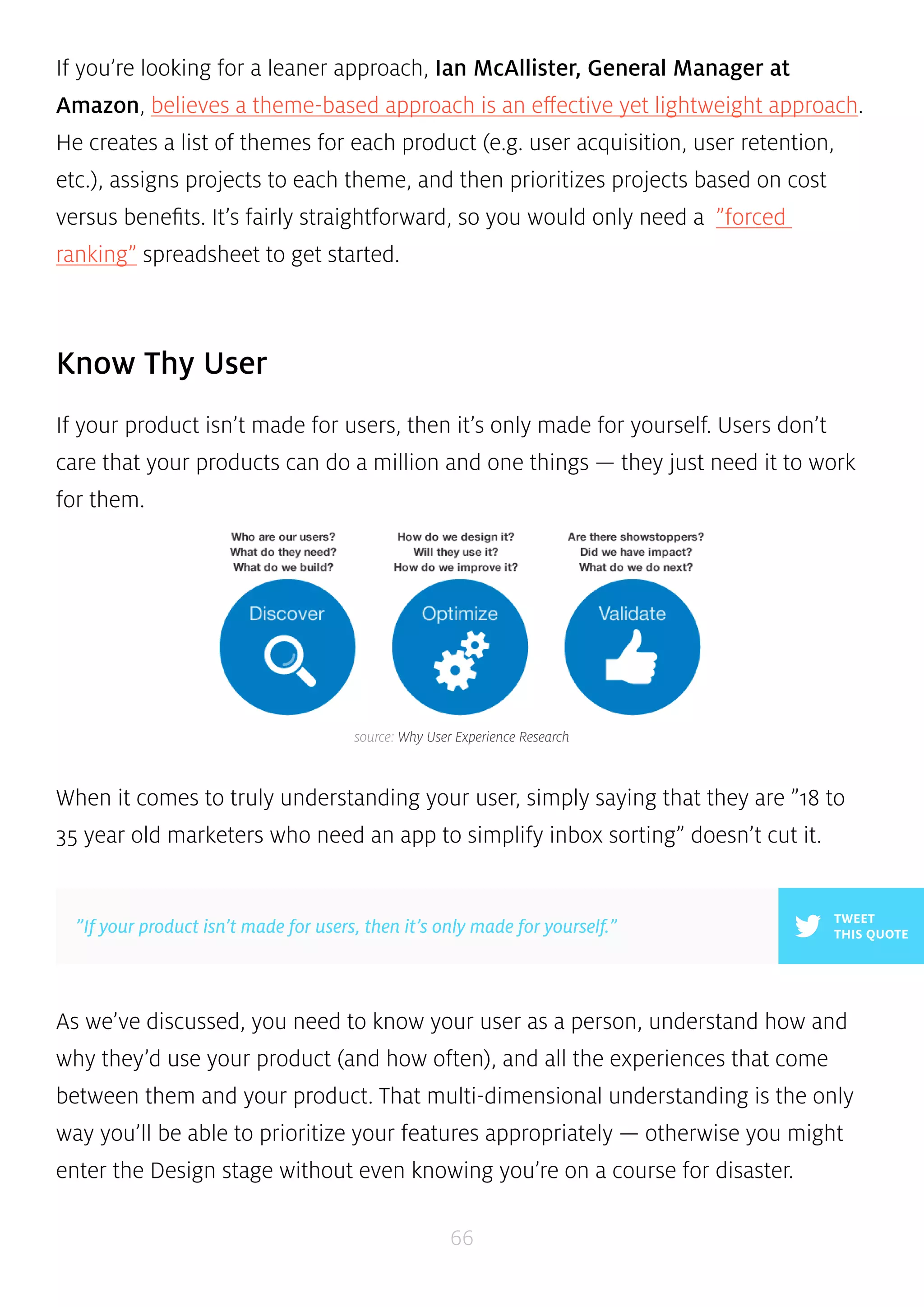 If you’re looking for a leaner approach, Ian McAllister, General Manager at 
Amazon, believes a theme-based approach is an effective yet lightweight approach. 
He creates a list of themes for each product (e.g. user acquisition, user retention, 
etc.), assigns projects to each theme, and then prioritizes projects based on cost 
versus benefits. It’s fairly straightforward, so you would only need a ”forced 
ranking” spreadsheet to get started. 
source: Why User Experience Research 
”If your product isn’t made for users, then it’s only made for yourself.” THIS QUOTE 
66 
Know Thy User 
If your product isn’t made for users, then it’s only made for yourself. Users don’t 
care that your products can do a million and one things — they just need it to work 
for them. 
When it comes to truly understanding your user, simply saying that they are ”18 to 
35 year old marketers who need an app to simplify inbox sorting” doesn’t cut it. 
TWEET 
As we’ve discussed, you need to know your user as a person, understand how and 
why they’d use your product (and how often), and all the experiences that come 
between them and your product. That multi-dimensional understanding is the only 
way you’ll be able to prioritize your features appropriately — otherwise you might 
enter the Design stage without even knowing you’re on a course for disaster. 
 