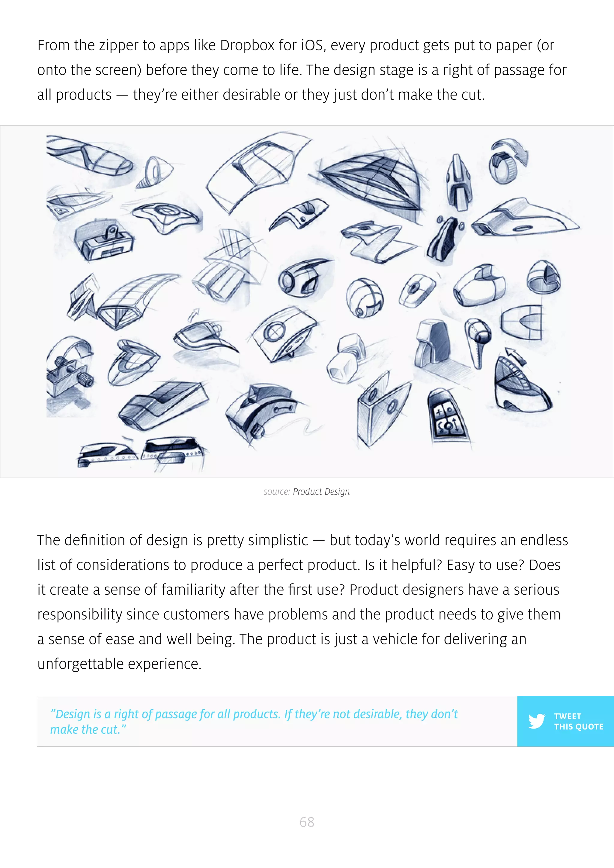 From the zipper to apps like Dropbox for iOS, every product gets put to paper (or 
onto the screen) before they come to life. The design stage is a right of passage for 
all products — they’re either desirable or they just don’t make the cut. 
source: Product Design 
The definition of design is pretty simplistic — but today’s world requires an endless 
list of considerations to produce a perfect product. Is it helpful? Easy to use? Does 
it create a sense of familiarity after the first use? Product designers have a serious 
responsibility since customers have problems and the product needs to give them 
a sense of ease and well being. The product is just a vehicle for delivering an 
unforgettable experience. 
68 
TWEET 
THIS QUOTE 
”Design is a right of passage for all products. If they’re not desirable, they don’t 
make the cut.” 
 