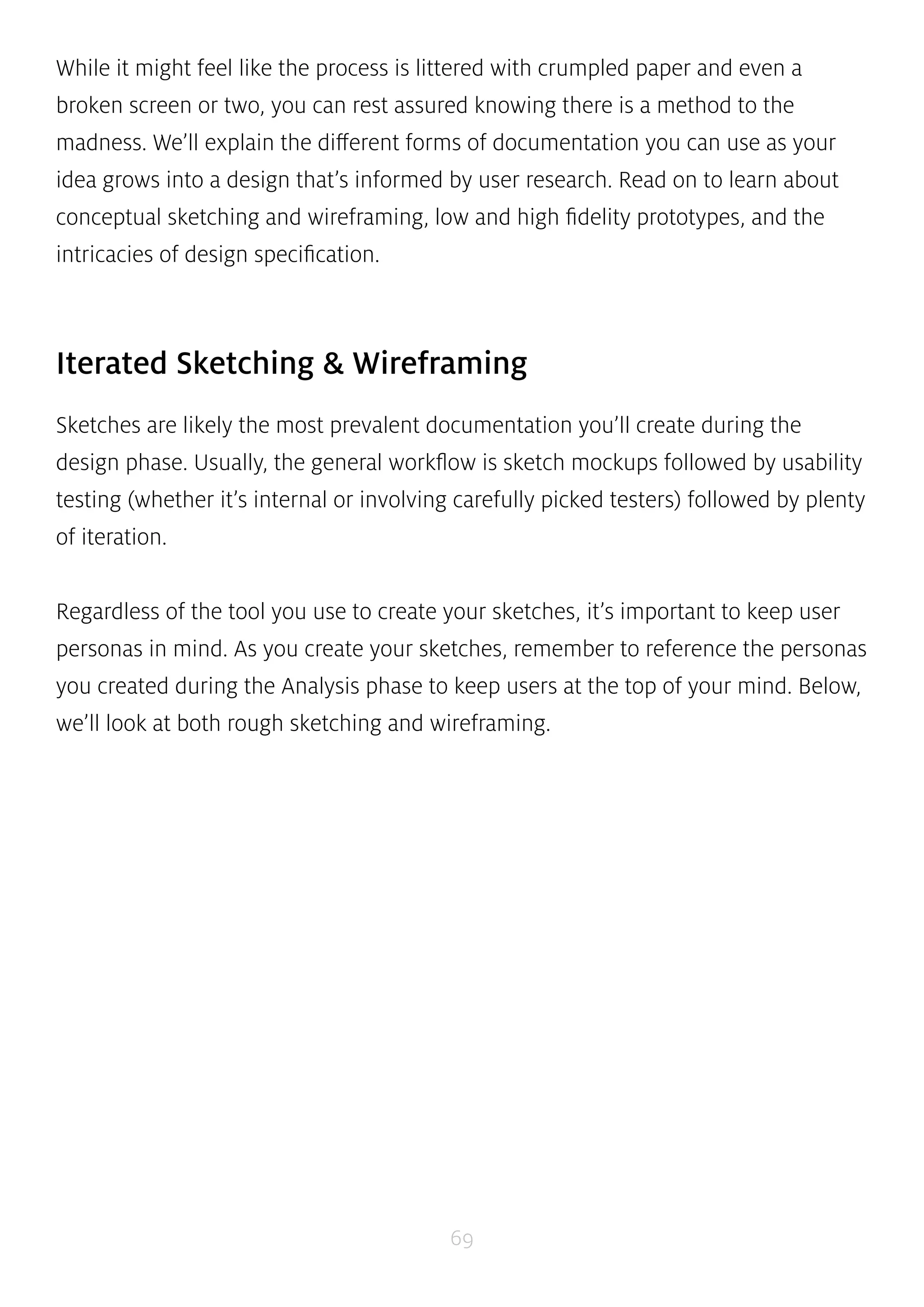 While it might feel like the process is littered with crumpled paper and even a 
broken screen or two, you can rest assured knowing there is a method to the 
madness. We’ll explain the different forms of documentation you can use as your 
idea grows into a design that’s informed by user research. Read on to learn about 
conceptual sketching and wireframing, low and high fidelity prototypes, and the 
intricacies of design specification. 
Iterated Sketching & Wireframing 
Sketches are likely the most prevalent documentation you’ll create during the 
design phase. Usually, the general workflow is sketch mockups followed by usability 
testing (whether it’s internal or involving carefully picked testers) followed by plenty 
of iteration. 
Regardless of the tool you use to create your sketches, it’s important to keep user 
personas in mind. As you create your sketches, remember to reference the personas 
you created during the Analysis phase to keep users at the top of your mind. Below, 
we’ll look at both rough sketching and wireframing. 
69 
 