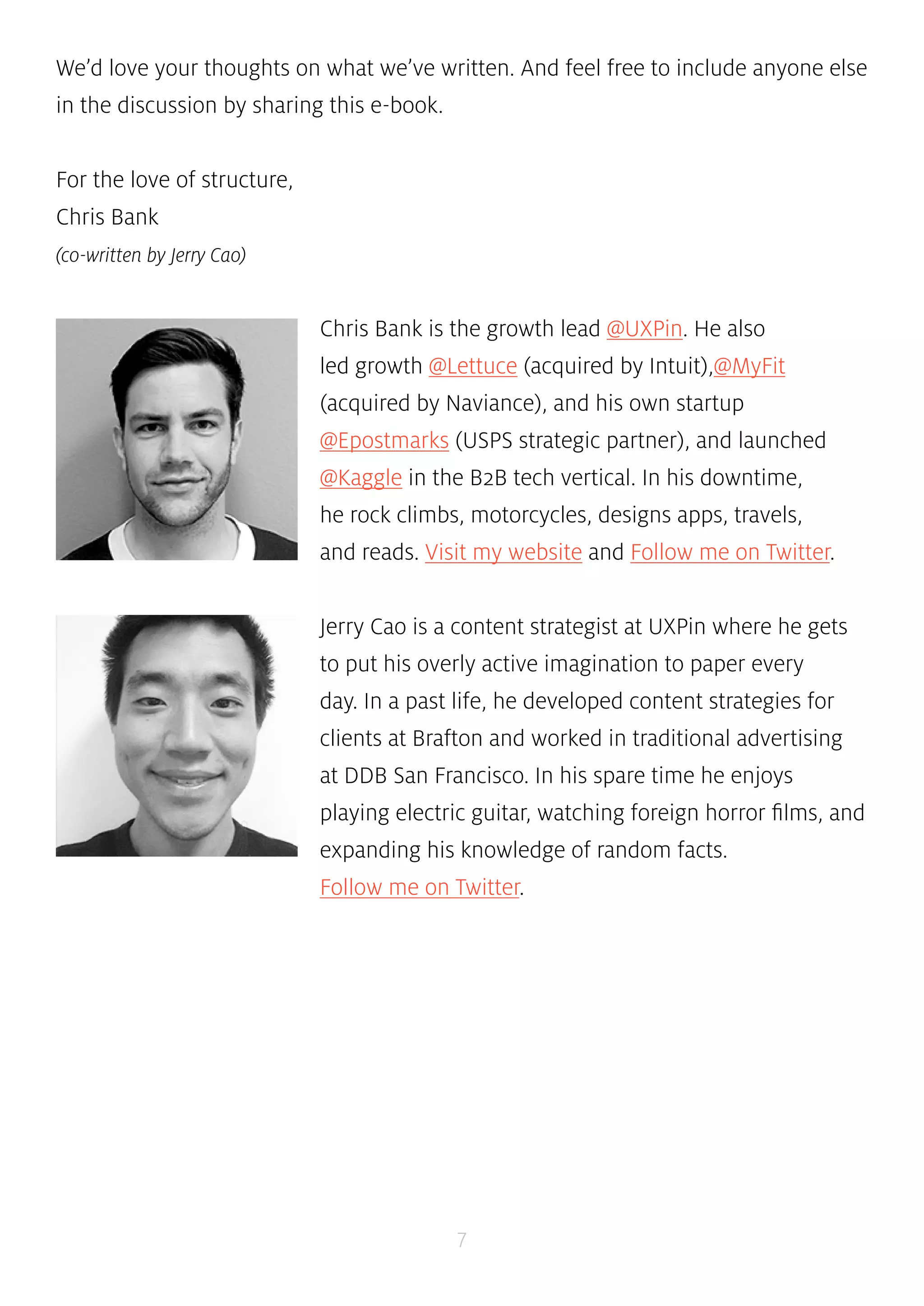 We’d love your thoughts on what we’ve written. And feel free to include anyone else 
in the discussion by sharing this e-book. 
7 
For the love of structure, 
Chris Bank 
(co-written by Jerry Cao) 
Chris Bank is the growth lead @UXPin. He also 
led growth @Lettuce (acquired by Intuit),@MyFit 
(acquired by Naviance), and his own startup 
@Epostmarks (USPS strategic partner), and launched 
@Kaggle in the B2B tech vertical. In his downtime, 
he rock climbs, motorcycles, designs apps, travels, 
and reads. Visit my website and Follow me on Twitter. 
Jerry Cao is a content strategist at UXPin where he gets 
to put his overly active imagination to paper every 
day. In a past life, he developed content strategies for 
clients at Brafton and worked in traditional advertising 
at DDB San Francisco. In his spare time he enjoys 
playing electric guitar, watching foreign horror films, and 
expanding his knowledge of random facts. 
Follow me on Twitter. 
 