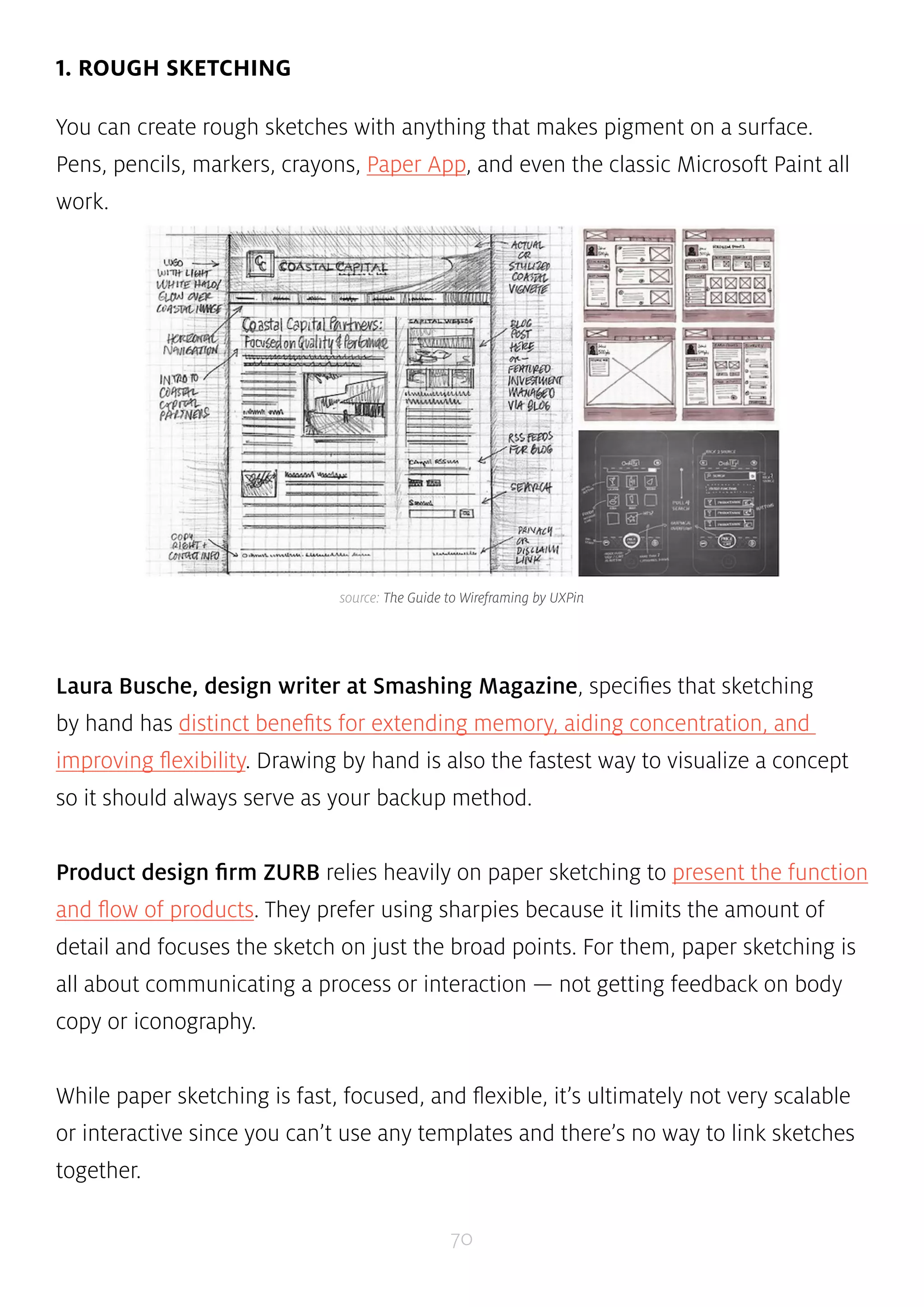 source: The Guide to Wireframing by UXPin 
70 
1. ROUGH SKETCHING 
You can create rough sketches with anything that makes pigment on a surface. 
Pens, pencils, markers, crayons, Paper App, and even the classic Microsoft Paint all 
work. 
Laura Busche, design writer at Smashing Magazine, specifies that sketching 
by hand has distinct benefits for extending memory, aiding concentration, and 
improving flexibility. Drawing by hand is also the fastest way to visualize a concept 
so it should always serve as your backup method. 
Product design firm ZURB relies heavily on paper sketching to present the function 
and flow of products. They prefer using sharpies because it limits the amount of 
detail and focuses the sketch on just the broad points. For them, paper sketching is 
all about communicating a process or interaction — not getting feedback on body 
copy or iconography. 
While paper sketching is fast, focused, and flexible, it’s ultimately not very scalable 
or interactive since you can’t use any templates and there’s no way to link sketches 
together. 
 