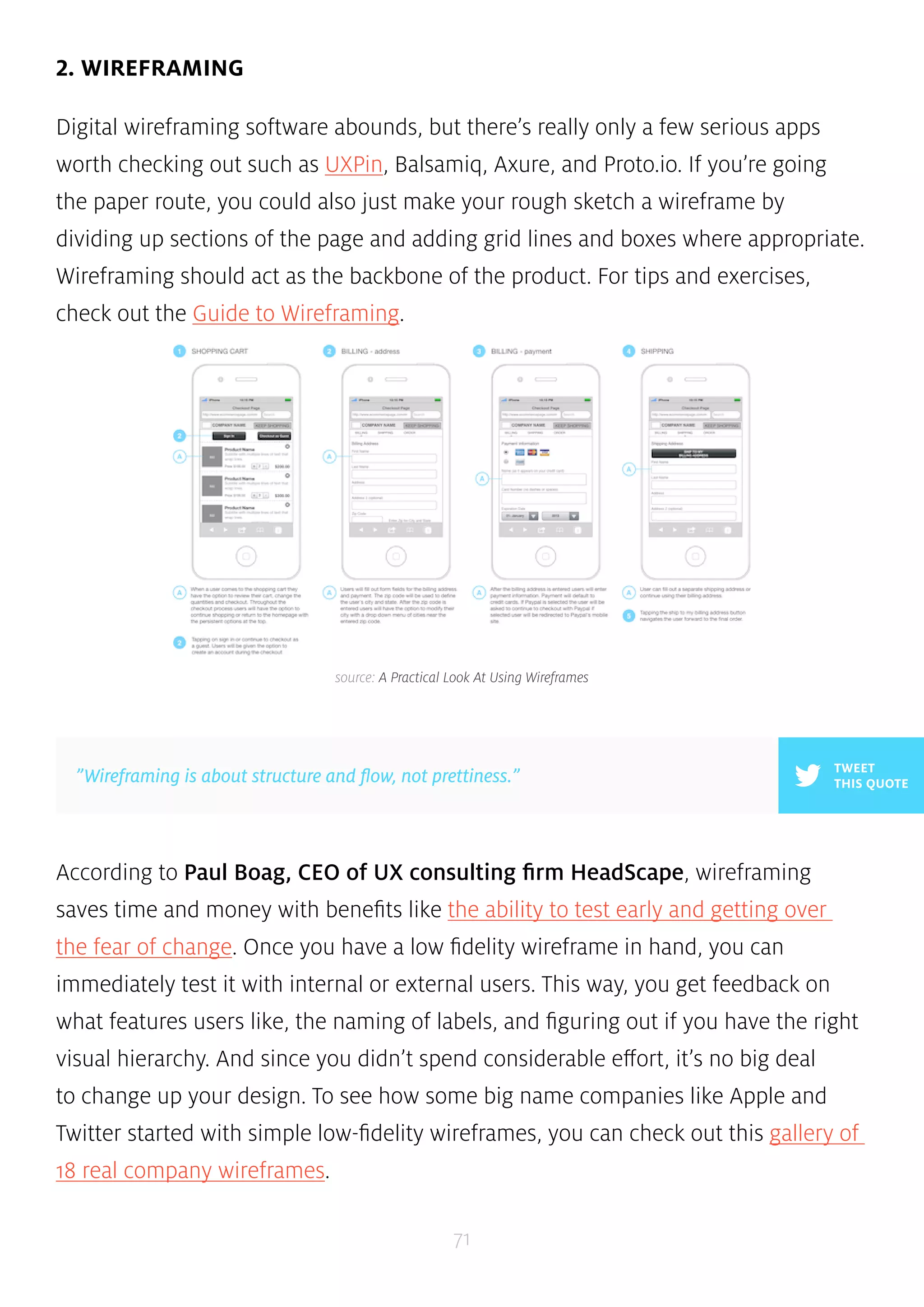 source: A Practical Look At Using Wireframes 
”Wireframing is about structure and flow, not prettiness.” THIS QUOTE 
71 
2. WIREFRAMING 
Digital wireframing software abounds, but there’s really only a few serious apps 
worth checking out such as UXPin, Balsamiq, Axure, and Proto.io. If you’re going 
the paper route, you could also just make your rough sketch a wireframe by 
dividing up sections of the page and adding grid lines and boxes where appropriate. 
Wireframing should act as the backbone of the product. For tips and exercises, 
check out the Guide to Wireframing. 
TWEET 
According to Paul Boag, CEO of UX consulting firm HeadScape, wireframing 
saves time and money with benefits like the ability to test early and getting over 
the fear of change. Once you have a low fidelity wireframe in hand, you can 
immediately test it with internal or external users. This way, you get feedback on 
what features users like, the naming of labels, and figuring out if you have the right 
visual hierarchy. And since you didn’t spend considerable effort, it’s no big deal 
to change up your design. To see how some big name companies like Apple and 
Twitter started with simple low-fidelity wireframes, you can check out this gallery of 
18 real company wireframes. 
 