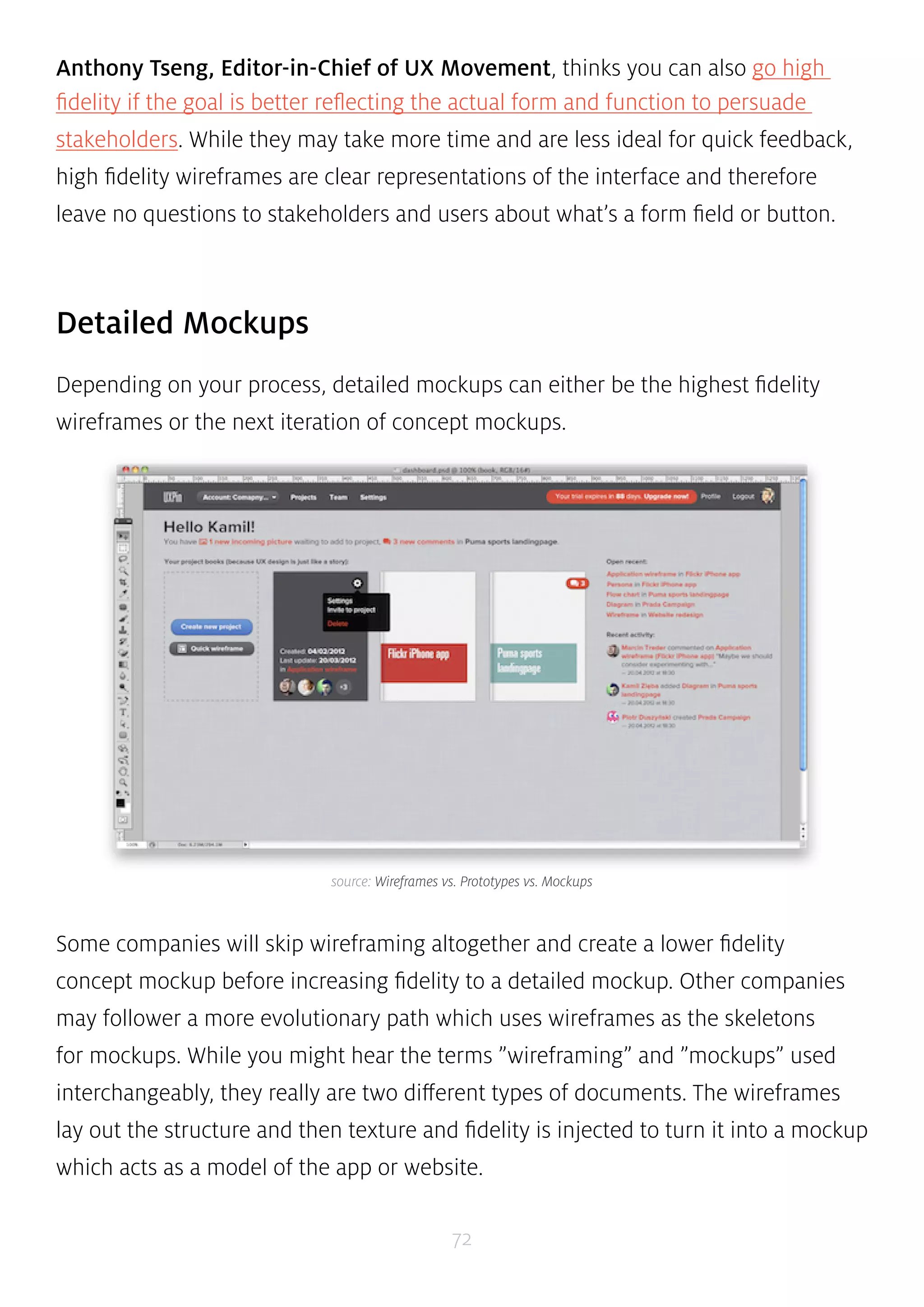Anthony Tseng, Editor-in-Chief of UX Movement, thinks you can also go high 
fidelity if the goal is better reflecting the actual form and function to persuade 
stakeholders. While they may take more time and are less ideal for quick feedback, 
high fidelity wireframes are clear representations of the interface and therefore 
leave no questions to stakeholders and users about what’s a form field or button. 
source: Wireframes vs. Prototypes vs. Mockups 
72 
Detailed Mockups 
Depending on your process, detailed mockups can either be the highest fidelity 
wireframes or the next iteration of concept mockups. 
Some companies will skip wireframing altogether and create a lower fidelity 
concept mockup before increasing fidelity to a detailed mockup. Other companies 
may follower a more evolutionary path which uses wireframes as the skeletons 
for mockups. While you might hear the terms ”wireframing” and ”mockups” used 
interchangeably, they really are two different types of documents. The wireframes 
lay out the structure and then texture and fidelity is injected to turn it into a mockup 
which acts as a model of the app or website. 
 