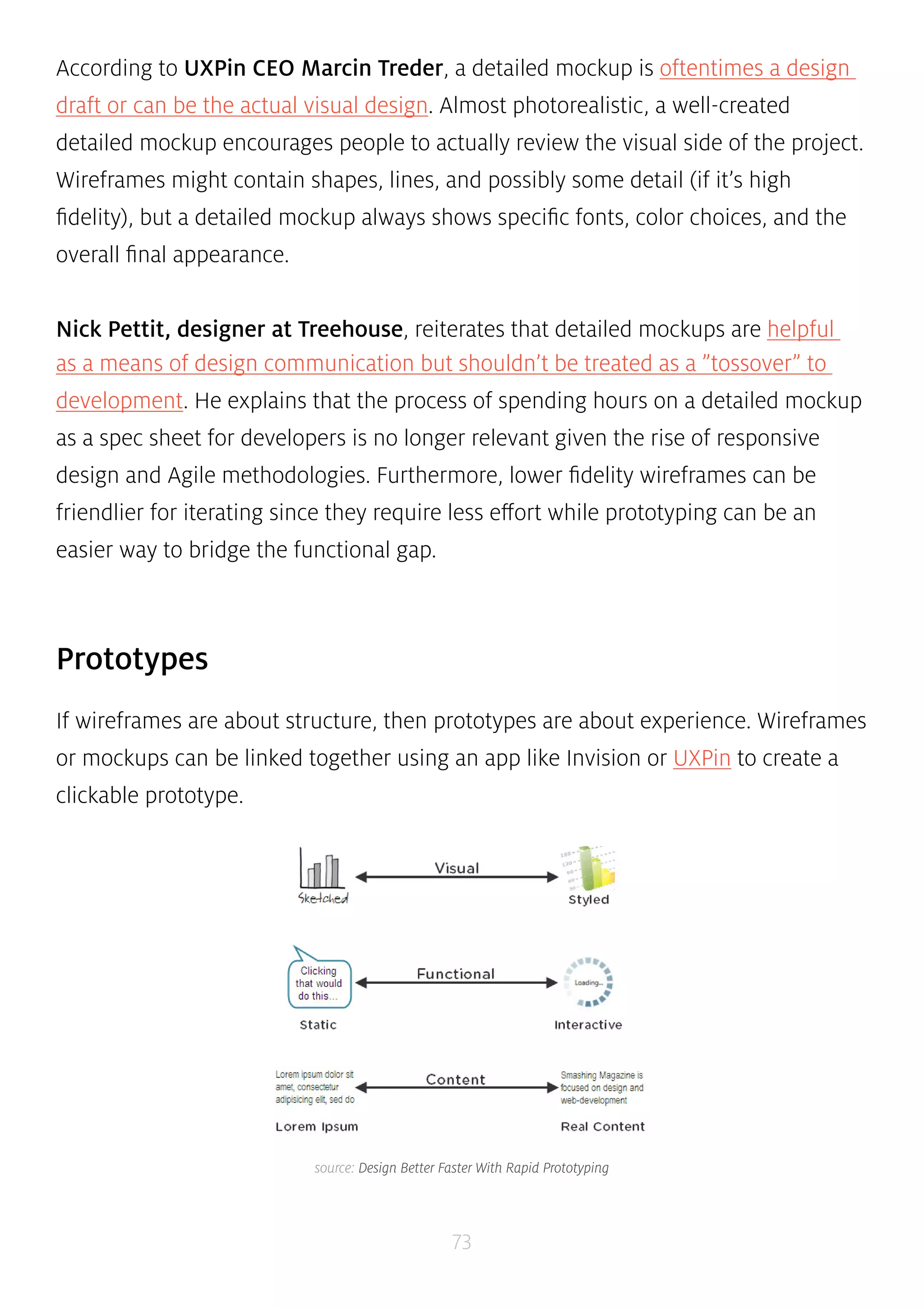 According to UXPin CEO Marcin Treder, a detailed mockup is oftentimes a design 
draft or can be the actual visual design. Almost photorealistic, a well-created 
detailed mockup encourages people to actually review the visual side of the project. 
Wireframes might contain shapes, lines, and possibly some detail (if it’s high 
fidelity), but a detailed mockup always shows specific fonts, color choices, and the 
overall final appearance. 
Nick Pettit, designer at Treehouse, reiterates that detailed mockups are helpful 
as a means of design communication but shouldn’t be treated as a ”tossover” to 
development. He explains that the process of spending hours on a detailed mockup 
as a spec sheet for developers is no longer relevant given the rise of responsive 
design and Agile methodologies. Furthermore, lower fidelity wireframes can be 
friendlier for iterating since they require less effort while prototyping can be an 
easier way to bridge the functional gap. 
73 
Prototypes 
If wireframes are about structure, then prototypes are about experience. Wireframes 
or mockups can be linked together using an app like Invision or UXPin to create a 
clickable prototype. 
source: Design Better Faster With Rapid Prototyping 
 