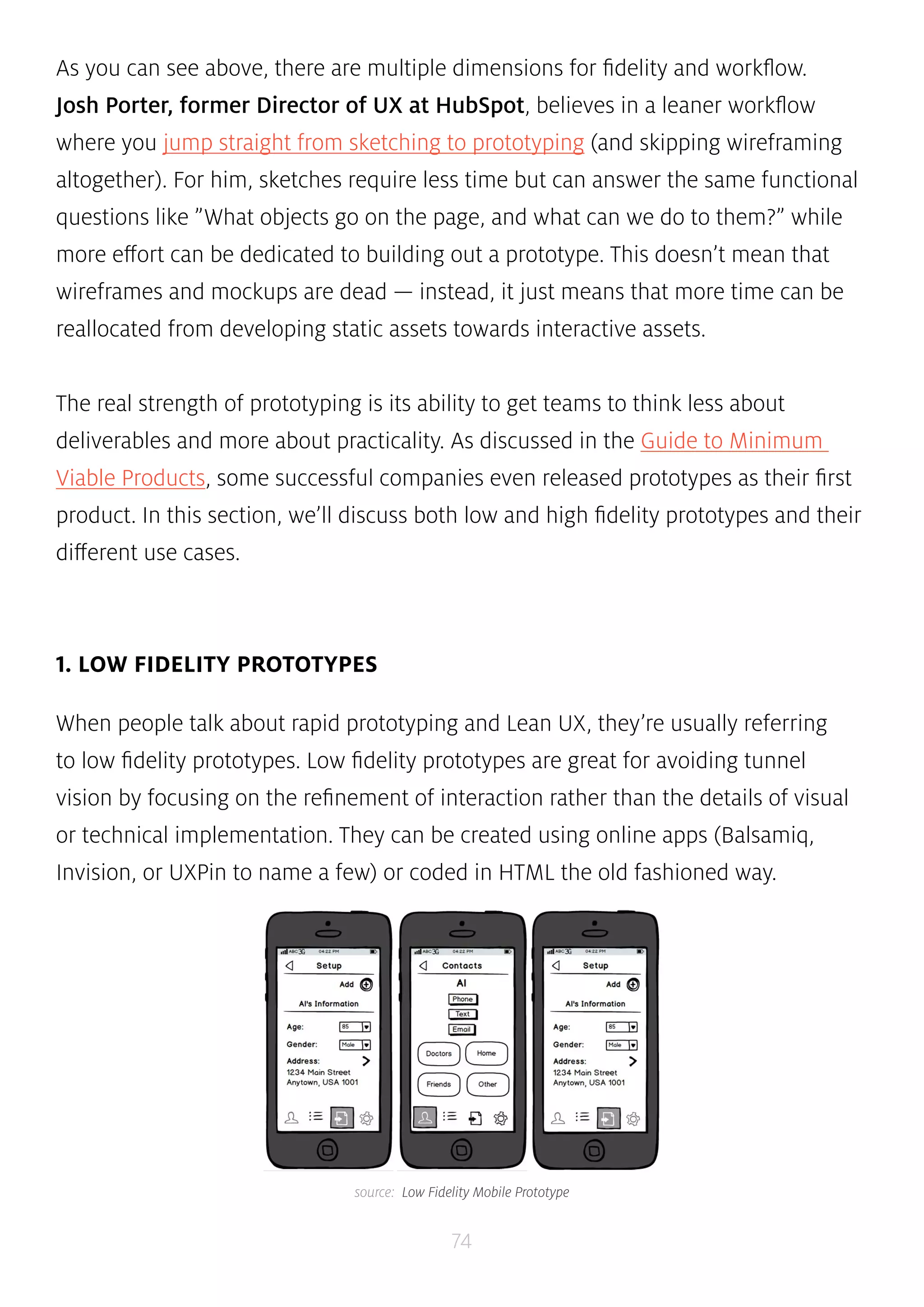 As you can see above, there are multiple dimensions for fidelity and workflow. 
Josh Porter, former Director of UX at HubSpot, believes in a leaner workflow 
where you jump straight from sketching to prototyping (and skipping wireframing 
altogether). For him, sketches require less time but can answer the same functional 
questions like ”What objects go on the page, and what can we do to them?” while 
more effort can be dedicated to building out a prototype. This doesn’t mean that 
wireframes and mockups are dead — instead, it just means that more time can be 
reallocated from developing static assets towards interactive assets. 
The real strength of prototyping is its ability to get teams to think less about 
deliverables and more about practicality. As discussed in the Guide to Minimum 
Viable Products, some successful companies even released prototypes as their first 
product. In this section, we’ll discuss both low and high fidelity prototypes and their 
different use cases. 
74 
1. LOW FIDELITY PROTOTYPES 
When people talk about rapid prototyping and Lean UX, they’re usually referring 
to low fidelity prototypes. Low fidelity prototypes are great for avoiding tunnel 
vision by focusing on the refinement of interaction rather than the details of visual 
or technical implementation. They can be created using online apps (Balsamiq, 
Invision, or UXPin to name a few) or coded in HTML the old fashioned way. 
source: Low Fidelity Mobile Prototype 
 