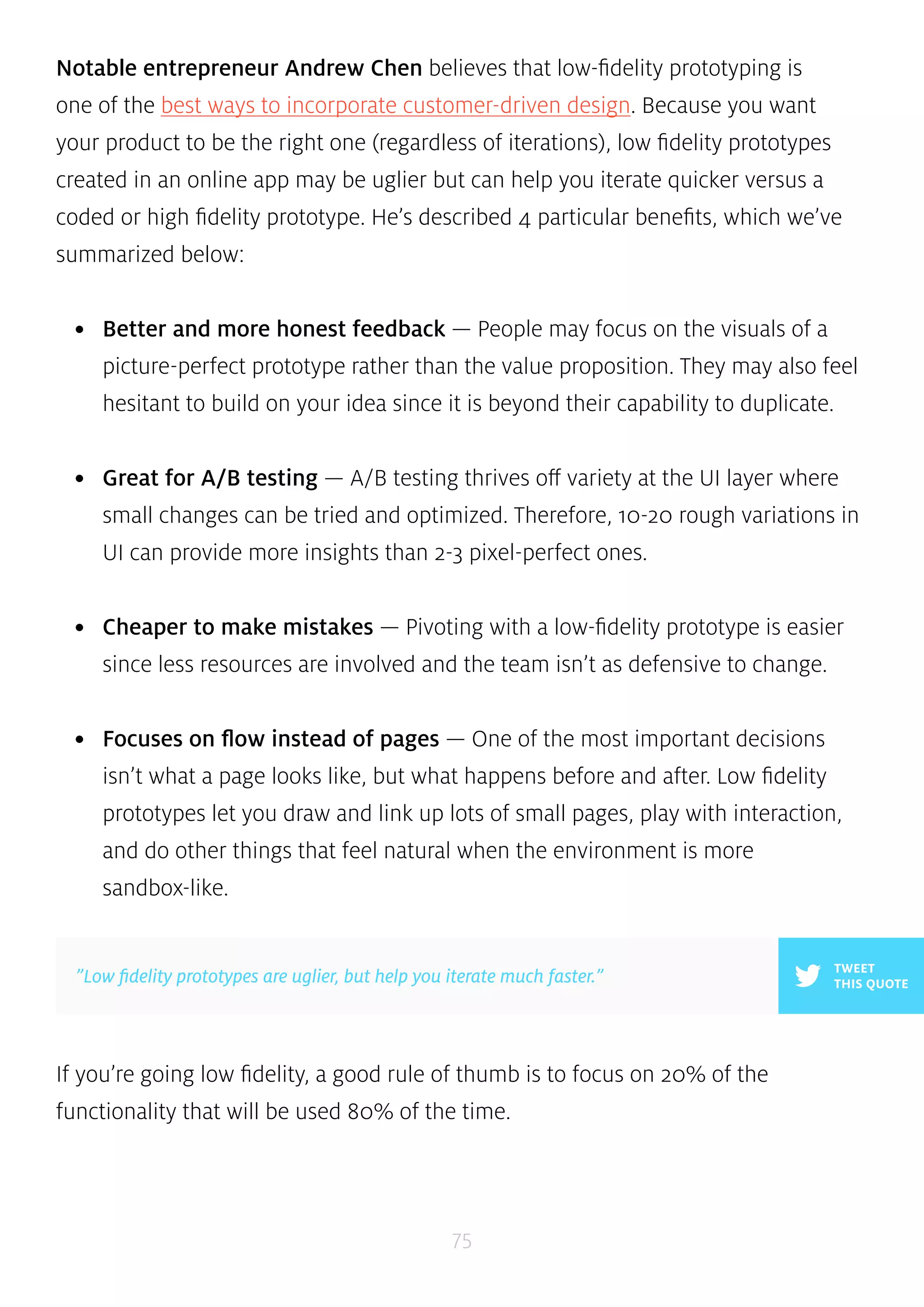Notable entrepreneur Andrew Chen believes that low-fidelity prototyping is 
one of the best ways to incorporate customer-driven design. Because you want 
your product to be the right one (regardless of iterations), low fidelity prototypes 
created in an online app may be uglier but can help you iterate quicker versus a 
coded or high fidelity prototype. He’s described 4 particular benefits, which we’ve 
summarized below: 
• Better and more honest feedback — People may focus on the visuals of a 
picture-perfect prototype rather than the value proposition. They may also feel 
hesitant to build on your idea since it is beyond their capability to duplicate. 
• Great for A/B testing — A/B testing thrives off variety at the UI layer where 
small changes can be tried and optimized. Therefore, 10-20 rough variations in 
UI can provide more insights than 2-3 pixel-perfect ones. 
• Cheaper to make mistakes — Pivoting with a low-fidelity prototype is easier 
since less resources are involved and the team isn’t as defensive to change. 
• Focuses on flow instead of pages — One of the most important decisions 
isn’t what a page looks like, but what happens before and after. Low fidelity 
prototypes let you draw and link up lots of small pages, play with interaction, 
and do other things that feel natural when the environment is more 
sandbox-like. 
If you’re going low fidelity, a good rule of thumb is to focus on 20% of the 
functionality that will be used 80% of the time. 
75 
TWEET 
”Low fidelity prototypes are uglier, but help you iterate much faster.” THIS QUOTE 
 