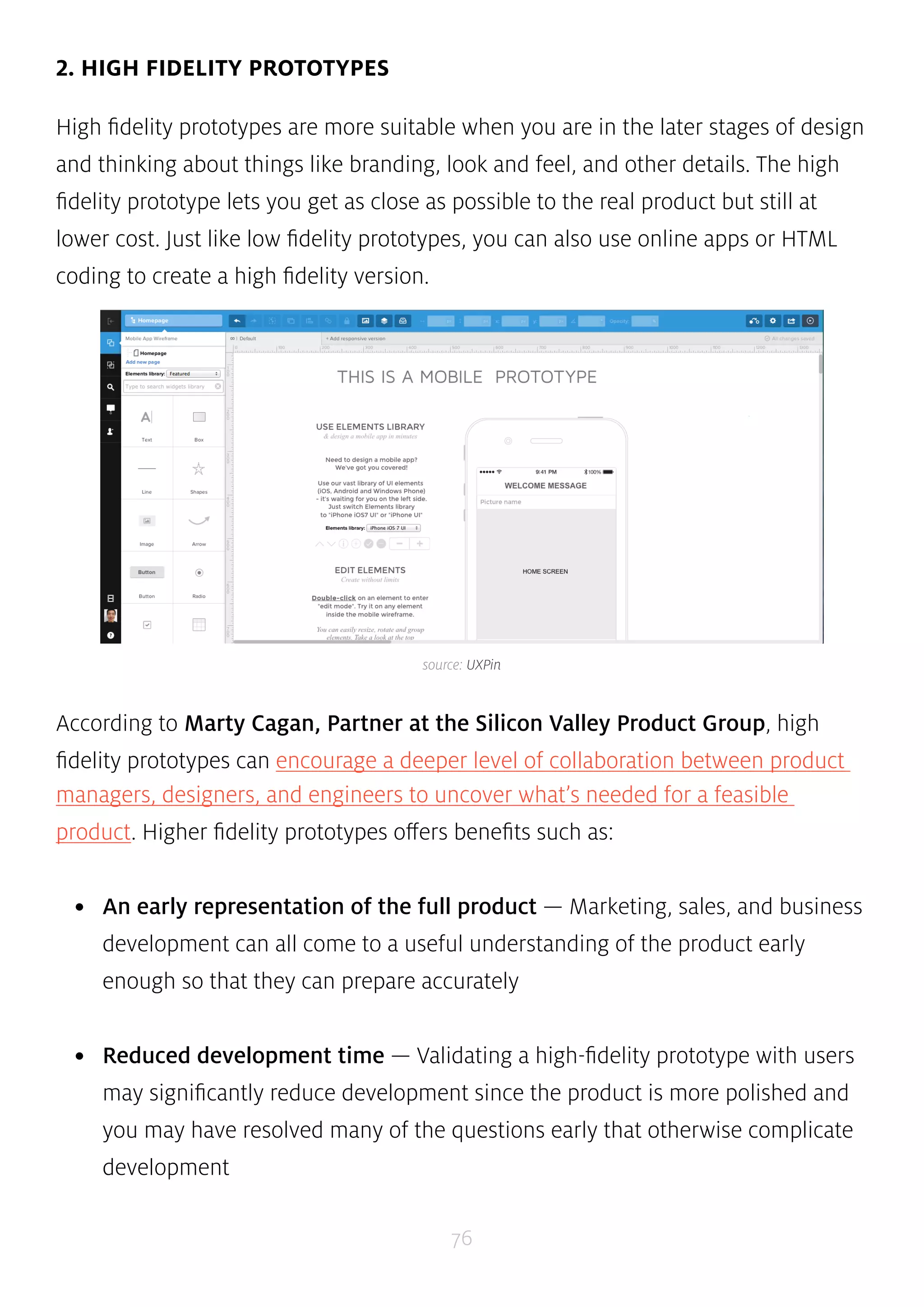 source: UXPin 
76 
2. HIGH FIDELITY PROTOTYPES 
High fidelity prototypes are more suitable when you are in the later stages of design 
and thinking about things like branding, look and feel, and other details. The high 
fidelity prototype lets you get as close as possible to the real product but still at 
lower cost. Just like low fidelity prototypes, you can also use online apps or HTML 
coding to create a high fidelity version. 
According to Marty Cagan, Partner at the Silicon Valley Product Group, high 
fidelity prototypes can encourage a deeper level of collaboration between product 
managers, designers, and engineers to uncover what’s needed for a feasible 
product. Higher fidelity prototypes offers benefits such as: 
• An early representation of the full product — Marketing, sales, and business 
development can all come to a useful understanding of the product early 
enough so that they can prepare accurately 
• Reduced development time — Validating a high-fidelity prototype with users 
may significantly reduce development since the product is more polished and 
you may have resolved many of the questions early that otherwise complicate 
development 
 