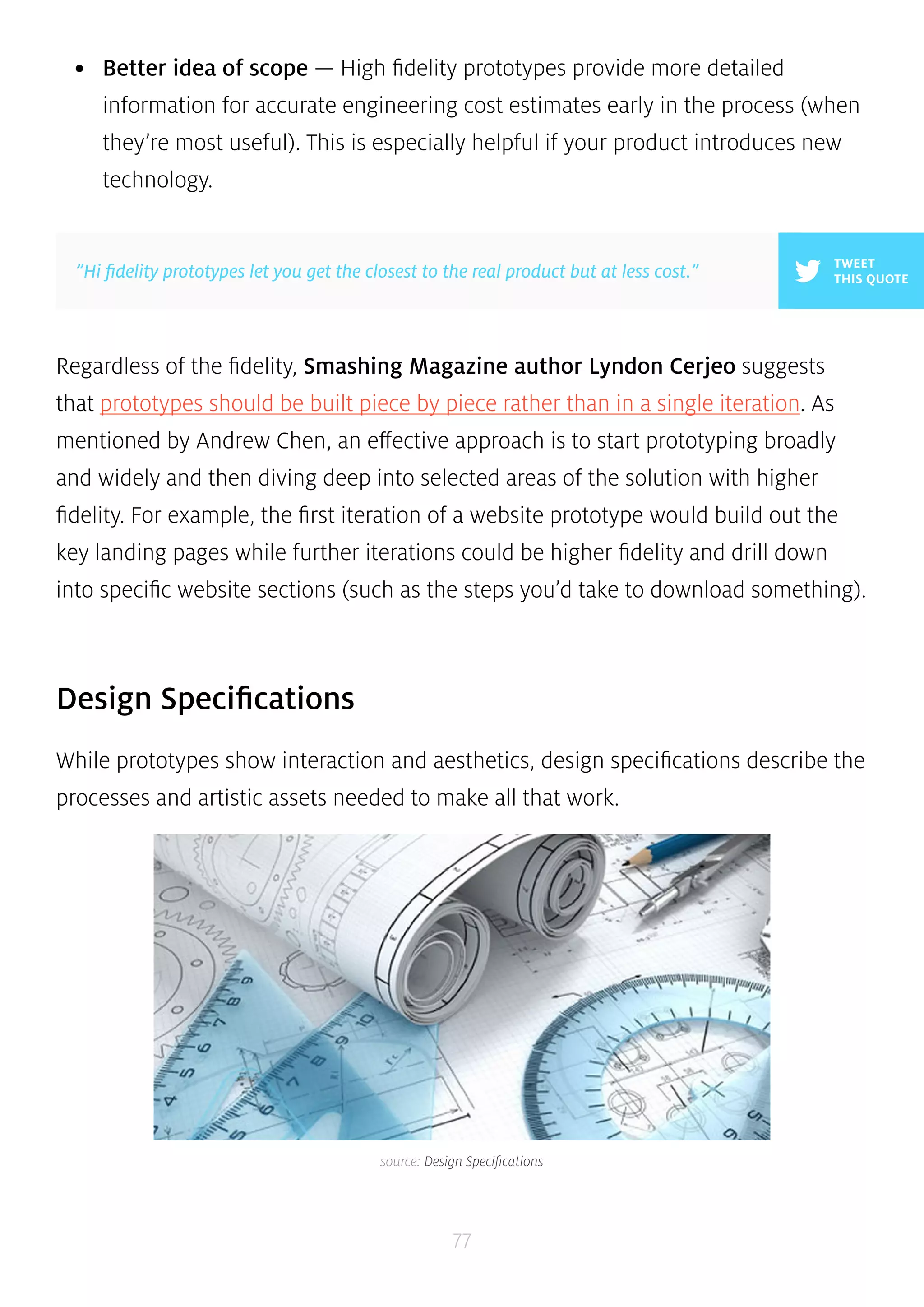 • Better idea of scope — High fidelity prototypes provide more detailed 
information for accurate engineering cost estimates early in the process (when 
they’re most useful). This is especially helpful if your product introduces new 
technology. 
TWEET 
”Hi fidelity prototypes let you get the closest to the real product but at less cost.” THIS QUOTE 
Regardless of the fidelity, Smashing Magazine author Lyndon Cerjeo suggests 
that prototypes should be built piece by piece rather than in a single iteration. As 
mentioned by Andrew Chen, an effective approach is to start prototyping broadly 
and widely and then diving deep into selected areas of the solution with higher 
fidelity. For example, the first iteration of a website prototype would build out the 
key landing pages while further iterations could be higher fidelity and drill down 
into specific website sections (such as the steps you’d take to download something). 
77 
Design Specifications 
While prototypes show interaction and aesthetics, design specifications describe the 
processes and artistic assets needed to make all that work. 
source: Design Specifications 
 
