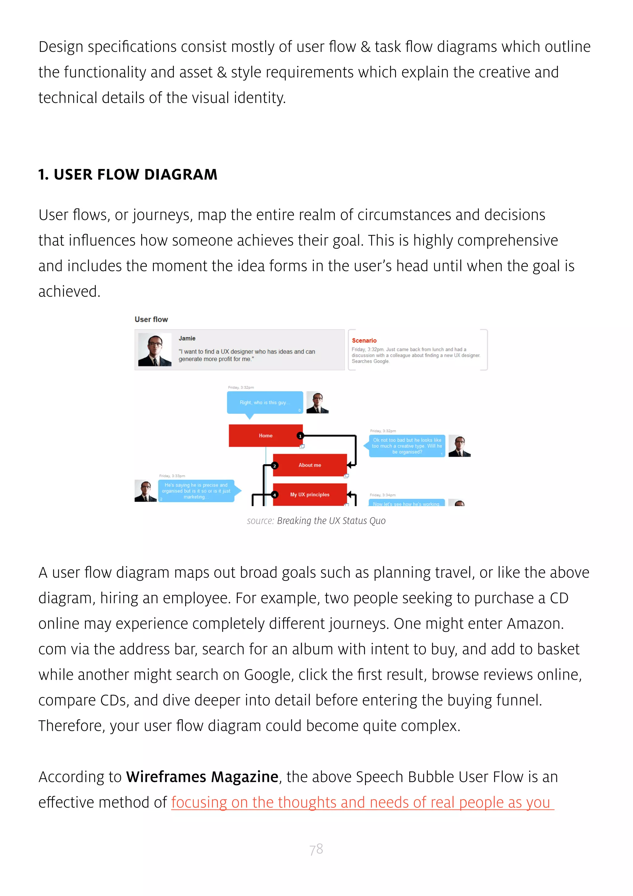 Design specifications consist mostly of user flow & task flow diagrams which outline 
the functionality and asset & style requirements which explain the creative and 
technical details of the visual identity. 
source: Breaking the UX Status Quo 
78 
1. USER FLOW DIAGRAM 
User flows, or journeys, map the entire realm of circumstances and decisions 
that influences how someone achieves their goal. This is highly comprehensive 
and includes the moment the idea forms in the user’s head until when the goal is 
achieved. 
A user flow diagram maps out broad goals such as planning travel, or like the above 
diagram, hiring an employee. For example, two people seeking to purchase a CD 
online may experience completely different journeys. One might enter Amazon. 
com via the address bar, search for an album with intent to buy, and add to basket 
while another might search on Google, click the first result, browse reviews online, 
compare CDs, and dive deeper into detail before entering the buying funnel. 
Therefore, your user flow diagram could become quite complex. 
According to Wireframes Magazine, the above Speech Bubble User Flow is an 
effective method of focusing on the thoughts and needs of real people as you 
 