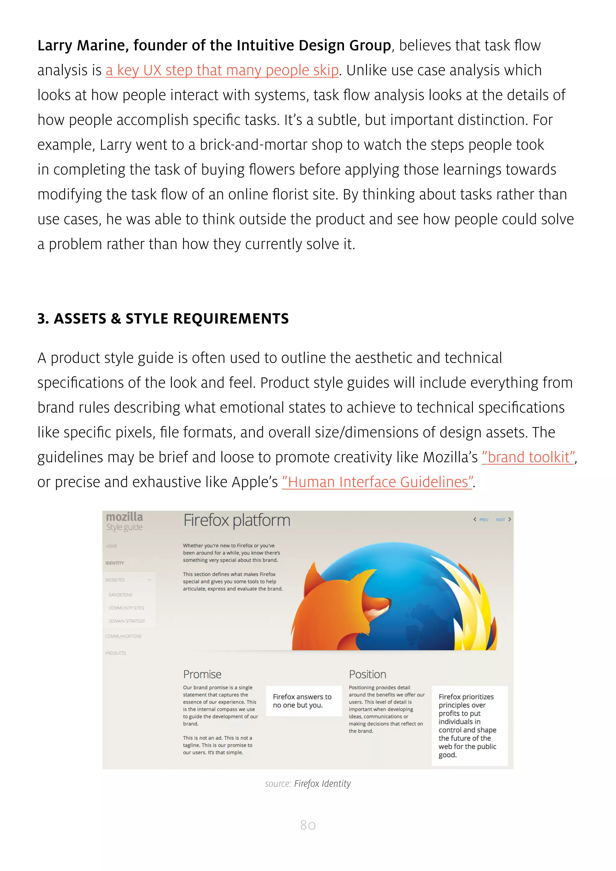 Larry Marine, founder of the Intuitive Design Group, believes that task flow 
analysis is a key UX step that many people skip. Unlike use case analysis which 
looks at how people interact with systems, task flow analysis looks at the details of 
how people accomplish specific tasks. It’s a subtle, but important distinction. For 
example, Larry went to a brick-and-mortar shop to watch the steps people took 
in completing the task of buying flowers before applying those learnings towards 
modifying the task flow of an online florist site. By thinking about tasks rather than 
use cases, he was able to think outside the product and see how people could solve 
a problem rather than how they currently solve it. 
80 
3. ASSETS & STYLE REQUIREMENTS 
A product style guide is often used to outline the aesthetic and technical 
specifications of the look and feel. Product style guides will include everything from 
brand rules describing what emotional states to achieve to technical specifications 
like specific pixels, file formats, and overall size/dimensions of design assets. The 
guidelines may be brief and loose to promote creativity like Mozilla’s ”brand toolkit”, 
or precise and exhaustive like Apple’s ”Human Interface Guidelines”. 
source: Firefox Identity 
 
