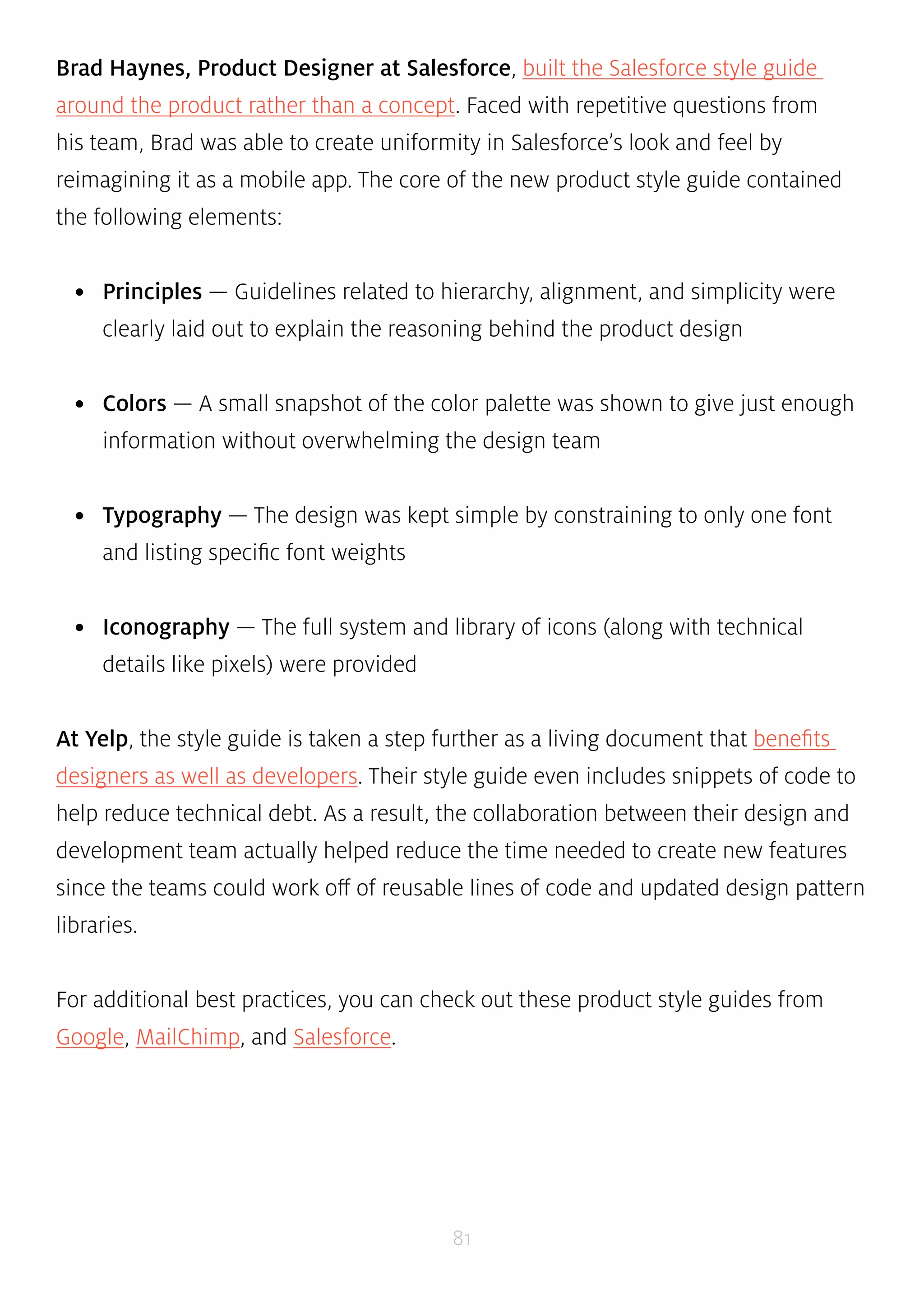 Brad Haynes, Product Designer at Salesforce, built the Salesforce style guide 
around the product rather than a concept. Faced with repetitive questions from 
his team, Brad was able to create uniformity in Salesforce’s look and feel by 
reimagining it as a mobile app. The core of the new product style guide contained 
the following elements: 
• Principles — Guidelines related to hierarchy, alignment, and simplicity were 
clearly laid out to explain the reasoning behind the product design 
• Colors — A small snapshot of the color palette was shown to give just enough 
information without overwhelming the design team 
• Typography — The design was kept simple by constraining to only one font 
81 
and listing specific font weights 
• Iconography — The full system and library of icons (along with technical 
details like pixels) were provided 
At Yelp, the style guide is taken a step further as a living document that benefits 
designers as well as developers. Their style guide even includes snippets of code to 
help reduce technical debt. As a result, the collaboration between their design and 
development team actually helped reduce the time needed to create new features 
since the teams could work off of reusable lines of code and updated design pattern 
libraries. 
For additional best practices, you can check out these product style guides from 
Google, MailChimp, and Salesforce. 
 