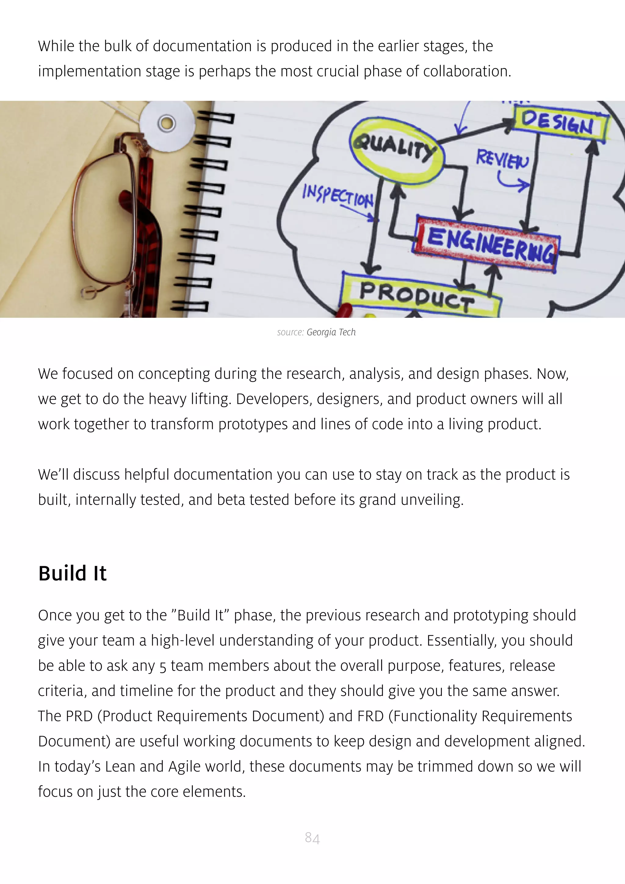 While the bulk of documentation is produced in the earlier stages, the 
implementation stage is perhaps the most crucial phase of collaboration. 
source: Georgia Tech 
We focused on concepting during the research, analysis, and design phases. Now, 
we get to do the heavy lifting. Developers, designers, and product owners will all 
work together to transform prototypes and lines of code into a living product. 
We’ll discuss helpful documentation you can use to stay on track as the product is 
built, internally tested, and beta tested before its grand unveiling. 
84 
Build It 
Once you get to the ”Build It” phase, the previous research and prototyping should 
give your team a high-level understanding of your product. Essentially, you should 
be able to ask any 5 team members about the overall purpose, features, release 
criteria, and timeline for the product and they should give you the same answer. 
The PRD (Product Requirements Document) and FRD (Functionality Requirements 
Document) are useful working documents to keep design and development aligned. 
In today’s Lean and Agile world, these documents may be trimmed down so we will 
focus on just the core elements. 
 