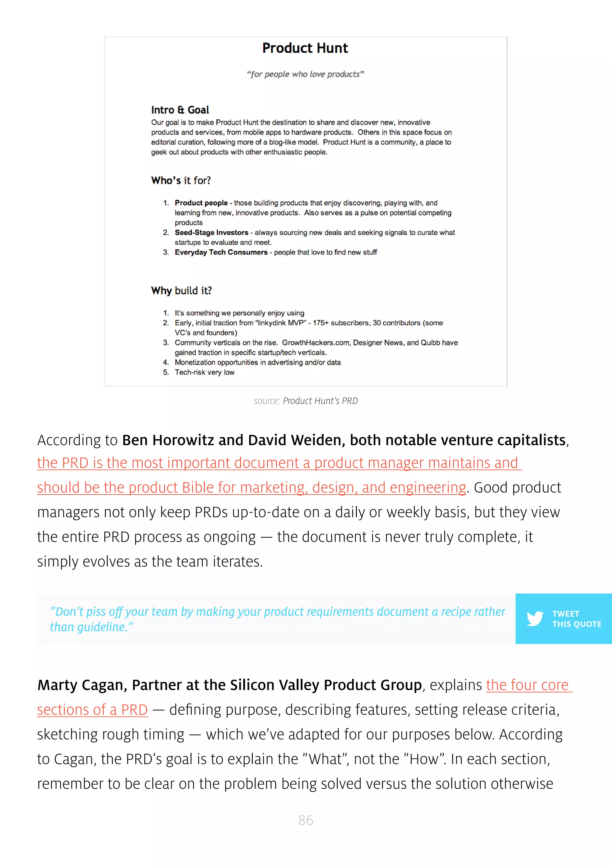 source: Product Hunt’s PRD 
According to Ben Horowitz and David Weiden, both notable venture capitalists, 
the PRD is the most important document a product manager maintains and 
should be the product Bible for marketing, design, and engineering. Good product 
managers not only keep PRDs up-to-date on a daily or weekly basis, but they view 
the entire PRD process as ongoing — the document is never truly complete, it 
simply evolves as the team iterates. 
Marty Cagan, Partner at the Silicon Valley Product Group, explains the four core 
sections of a PRD — defining purpose, describing features, setting release criteria, 
sketching rough timing — which we’ve adapted for our purposes below. According 
to Cagan, the PRD’s goal is to explain the ”What”, not the ”How”. In each section, 
remember to be clear on the problem being solved versus the solution otherwise 
86 
TWEET 
THIS QUOTE 
”Don’t piss off your team by making your product requirements document a recipe rather 
than guideline.” 
 