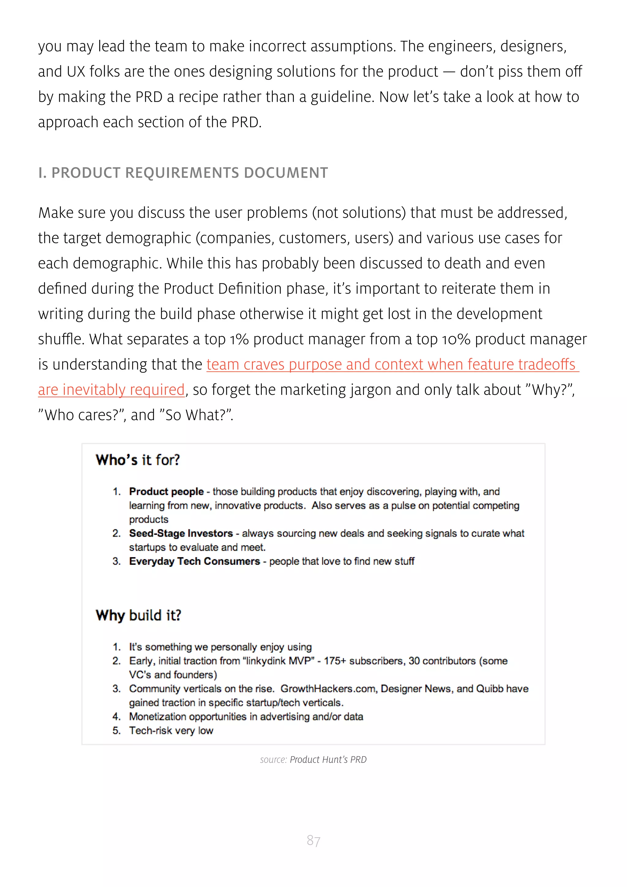 you may lead the team to make incorrect assumptions. The engineers, designers, 
and UX folks are the ones designing solutions for the product — don’t piss them off 
by making the PRD a recipe rather than a guideline. Now let’s take a look at how to 
approach each section of the PRD. 
I. PRODUCT REQUIREMENTS DOCUMENT 
Make sure you discuss the user problems (not solutions) that must be addressed, 
the target demographic (companies, customers, users) and various use cases for 
each demographic. While this has probably been discussed to death and even 
defined during the Product Definition phase, it’s important to reiterate them in 
writing during the build phase otherwise it might get lost in the development 
shuffle. What separates a top 1% product manager from a top 10% product manager 
is understanding that the team craves purpose and context when feature tradeoffs 
are inevitably required, so forget the marketing jargon and only talk about ”Why?”, 
”Who cares?”, and ”So What?”. 
source: Product Hunt’s PRD 
87 
 