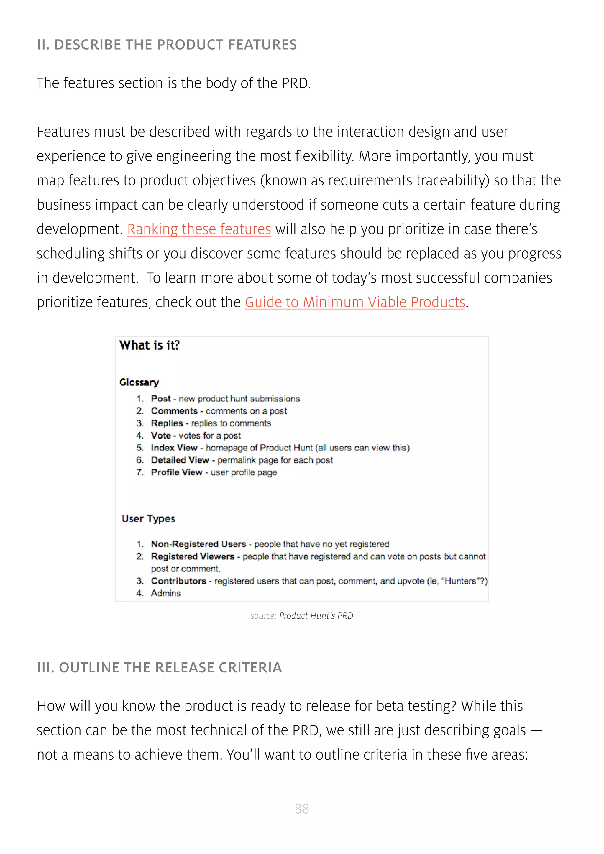 II. DESCRIBE THE PRODUCT FEATURES 
The features section is the body of the PRD. 
Features must be described with regards to the interaction design and user 
experience to give engineering the most flexibility. More importantly, you must 
map features to product objectives (known as requirements traceability) so that the 
business impact can be clearly understood if someone cuts a certain feature during 
development. Ranking these features will also help you prioritize in case there’s 
scheduling shifts or you discover some features should be replaced as you progress 
in development. To learn more about some of today’s most successful companies 
prioritize features, check out the Guide to Minimum Viable Products. 
source: Product Hunt’s PRD 
88 
III. OUTLINE THE RELEASE CRITERIA 
How will you know the product is ready to release for beta testing? While this 
section can be the most technical of the PRD, we still are just describing goals — 
not a means to achieve them. You’ll want to outline criteria in these five areas: 
 