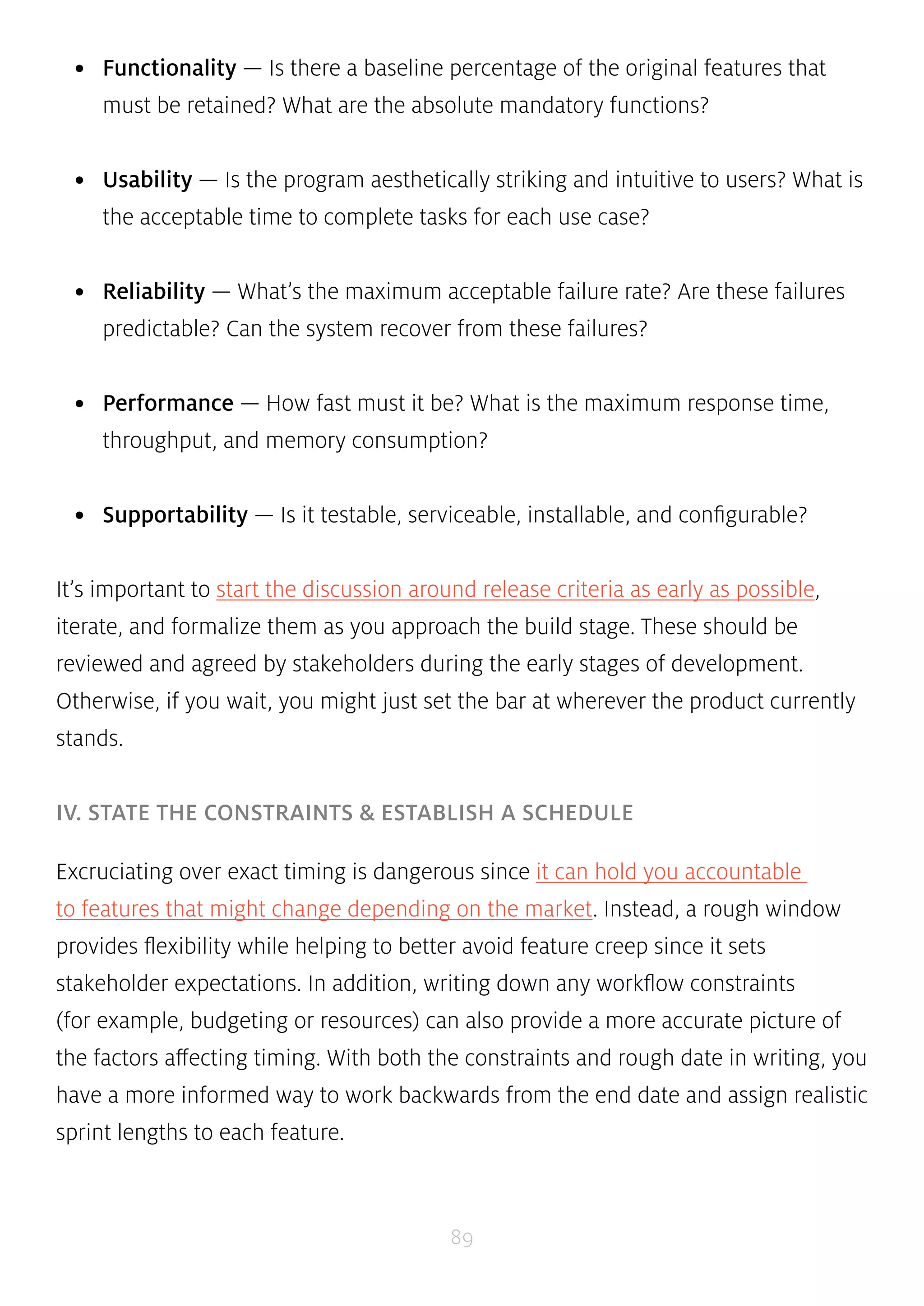 • Functionality — Is there a baseline percentage of the original features that 
must be retained? What are the absolute mandatory functions? 
• Usability — Is the program aesthetically striking and intuitive to users? What is 
the acceptable time to complete tasks for each use case? 
• Reliability — What’s the maximum acceptable failure rate? Are these failures 
predictable? Can the system recover from these failures? 
• Performance — How fast must it be? What is the maximum response time, 
throughput, and memory consumption? 
• Supportability — Is it testable, serviceable, installable, and configurable? 
It’s important to start the discussion around release criteria as early as possible, 
iterate, and formalize them as you approach the build stage. These should be 
reviewed and agreed by stakeholders during the early stages of development. 
Otherwise, if you wait, you might just set the bar at wherever the product currently 
stands. 
IV. STATE THE CONSTRAINTS & ESTABLISH A SCHEDULE 
Excruciating over exact timing is dangerous since it can hold you accountable 
to features that might change depending on the market. Instead, a rough window 
provides flexibility while helping to better avoid feature creep since it sets 
stakeholder expectations. In addition, writing down any workflow constraints 
(for example, budgeting or resources) can also provide a more accurate picture of 
the factors affecting timing. With both the constraints and rough date in writing, you 
have a more informed way to work backwards from the end date and assign realistic 
sprint lengths to each feature. 
89 
 