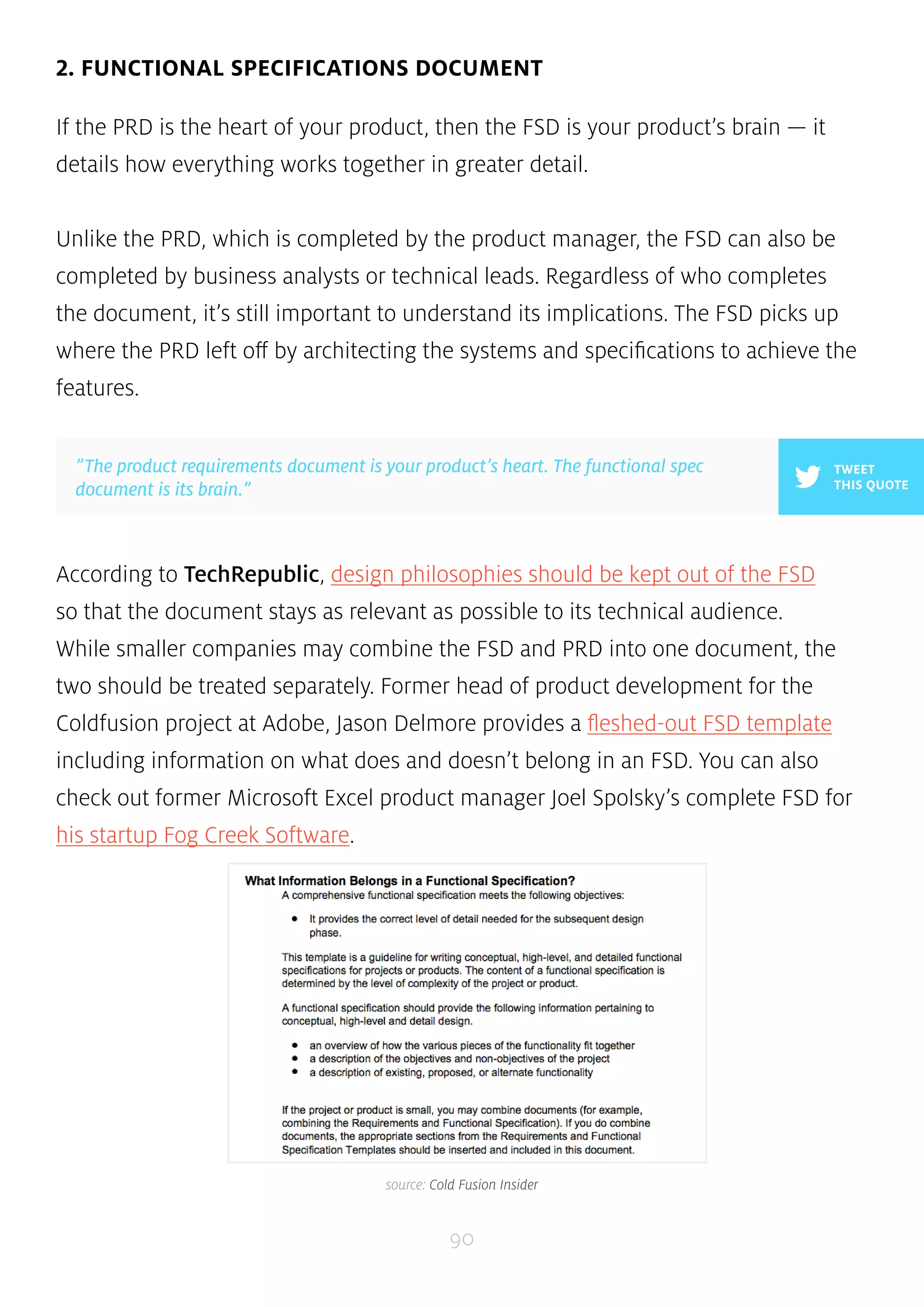 2. FUNCTIONAL SPECIFICATIONS DOCUMENT 
If the PRD is the heart of your product, then the FSD is your product’s brain — it 
details how everything works together in greater detail. 
Unlike the PRD, which is completed by the product manager, the FSD can also be 
completed by business analysts or technical leads. Regardless of who completes 
the document, it’s still important to understand its implications. The FSD picks up 
where the PRD left off by architecting the systems and specifications to achieve the 
features. 
According to TechRepublic, design philosophies should be kept out of the FSD 
so that the document stays as relevant as possible to its technical audience. 
While smaller companies may combine the FSD and PRD into one document, the 
two should be treated separately. Former head of product development for the 
Coldfusion project at Adobe, Jason Delmore provides a fleshed-out FSD template 
including information on what does and doesn’t belong in an FSD. You can also 
check out former Microsoft Excel product manager Joel Spolsky’s complete FSD for 
his startup Fog Creek Software. 
90 
TWEET 
THIS QUOTE 
”The product requirements document is your product’s heart. The functional spec 
document is its brain.” 
source: Cold Fusion Insider 
 