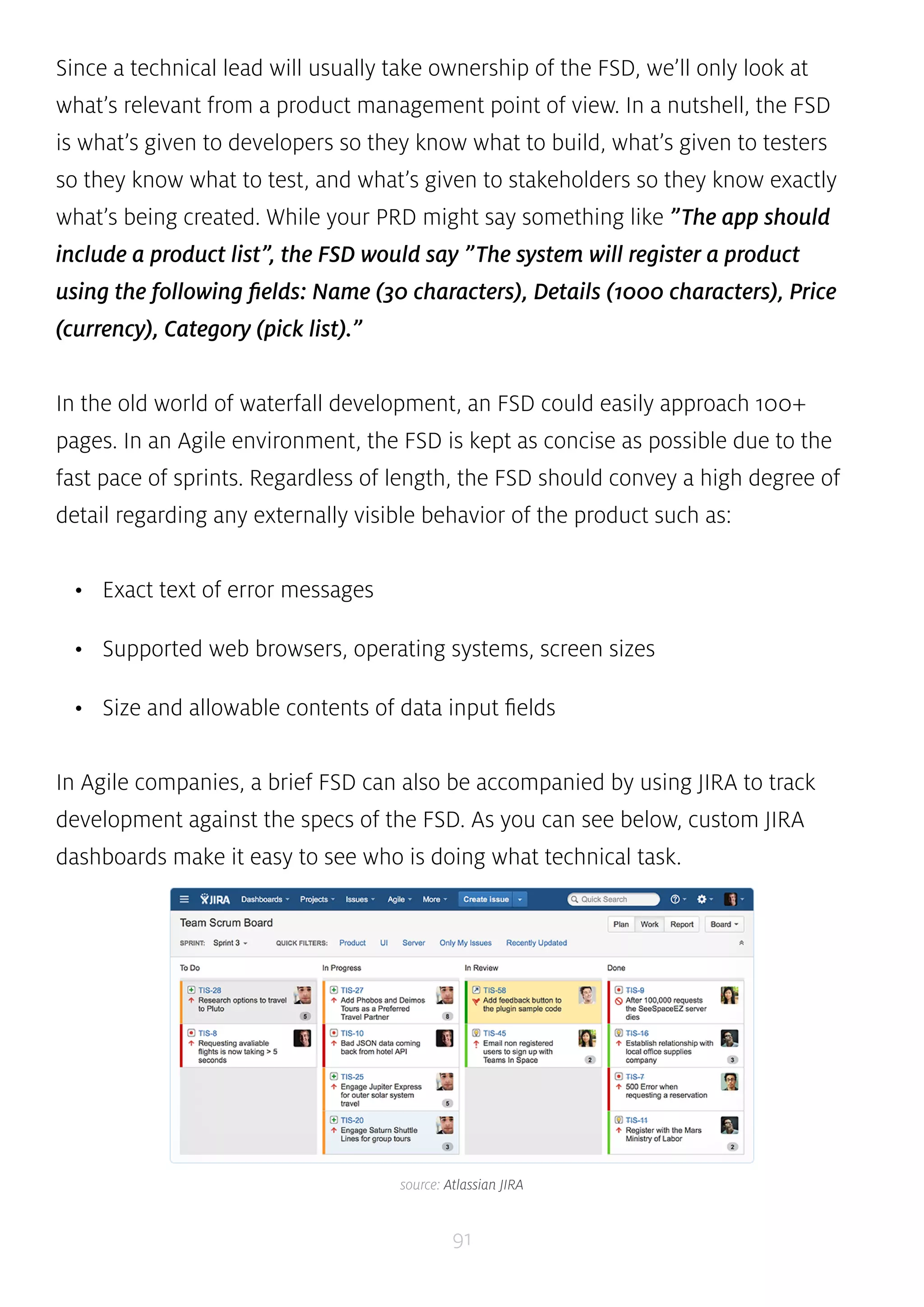 Since a technical lead will usually take ownership of the FSD, we’ll only look at 
what’s relevant from a product management point of view. In a nutshell, the FSD 
is what’s given to developers so they know what to build, what’s given to testers 
so they know what to test, and what’s given to stakeholders so they know exactly 
what’s being created. While your PRD might say something like ”The app should 
include a product list”, the FSD would say ”The system will register a product 
using the following fields: Name (30 characters), Details (1000 characters), Price 
(currency), Category (pick list).” 
In the old world of waterfall development, an FSD could easily approach 100+ 
pages. In an Agile environment, the FSD is kept as concise as possible due to the 
fast pace of sprints. Regardless of length, the FSD should convey a high degree of 
detail regarding any externally visible behavior of the product such as: 
91 
• Exact text of error messages 
• Supported web browsers, operating systems, screen sizes 
• Size and allowable contents of data input fields 
In Agile companies, a brief FSD can also be accompanied by using JIRA to track 
development against the specs of the FSD. As you can see below, custom JIRA 
dashboards make it easy to see who is doing what technical task. 
source: Atlassian JIRA 
 