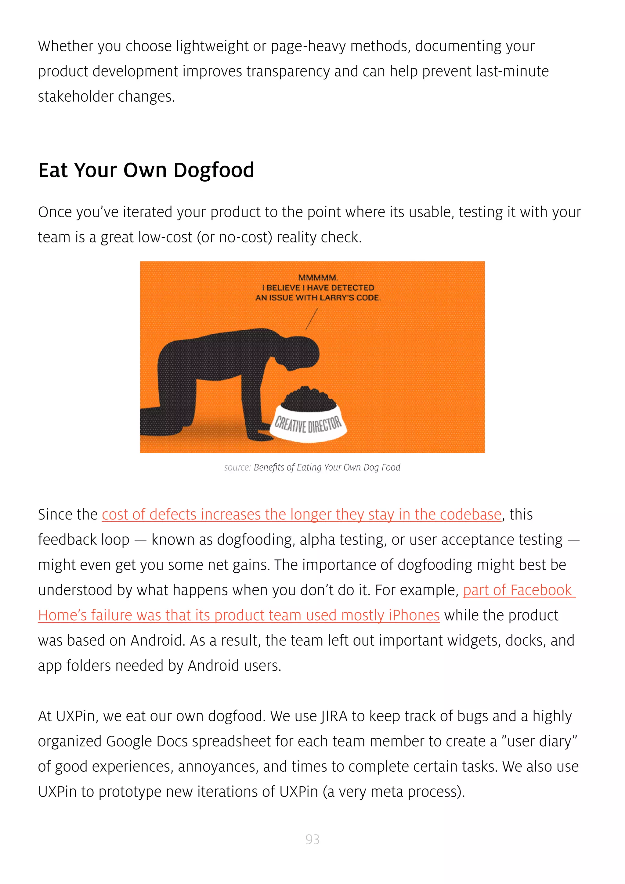 Whether you choose lightweight or page-heavy methods, documenting your 
product development improves transparency and can help prevent last-minute 
stakeholder changes. 
source: Benefits of Eating Your Own Dog Food 
93 
Eat Your Own Dogfood 
Once you’ve iterated your product to the point where its usable, testing it with your 
team is a great low-cost (or no-cost) reality check. 
Since the cost of defects increases the longer they stay in the codebase, this 
feedback loop — known as dogfooding, alpha testing, or user acceptance testing — 
might even get you some net gains. The importance of dogfooding might best be 
understood by what happens when you don’t do it. For example, part of Facebook 
Home’s failure was that its product team used mostly iPhones while the product 
was based on Android. As a result, the team left out important widgets, docks, and 
app folders needed by Android users. 
At UXPin, we eat our own dogfood. We use JIRA to keep track of bugs and a highly 
organized Google Docs spreadsheet for each team member to create a ”user diary” 
of good experiences, annoyances, and times to complete certain tasks. We also use 
UXPin to prototype new iterations of UXPin (a very meta process). 
 