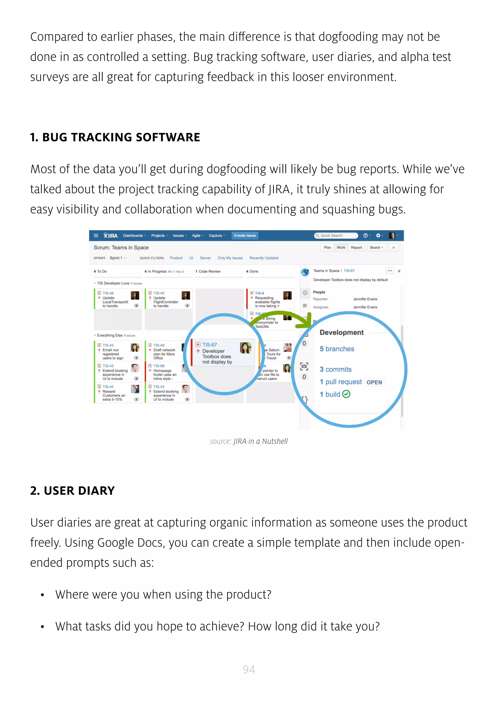 Compared to earlier phases, the main difference is that dogfooding may not be 
done in as controlled a setting. Bug tracking software, user diaries, and alpha test 
surveys are all great for capturing feedback in this looser environment. 
source: JIRA in a Nutshell 
94 
1. BUG TRACKING SOFTWARE 
Most of the data you’ll get during dogfooding will likely be bug reports. While we’ve 
talked about the project tracking capability of JIRA, it truly shines at allowing for 
easy visibility and collaboration when documenting and squashing bugs. 
2. USER DIARY 
User diaries are great at capturing organic information as someone uses the product 
freely. Using Google Docs, you can create a simple template and then include open-ended 
prompts such as: 
• Where were you when using the product? 
• What tasks did you hope to achieve? How long did it take you? 
 