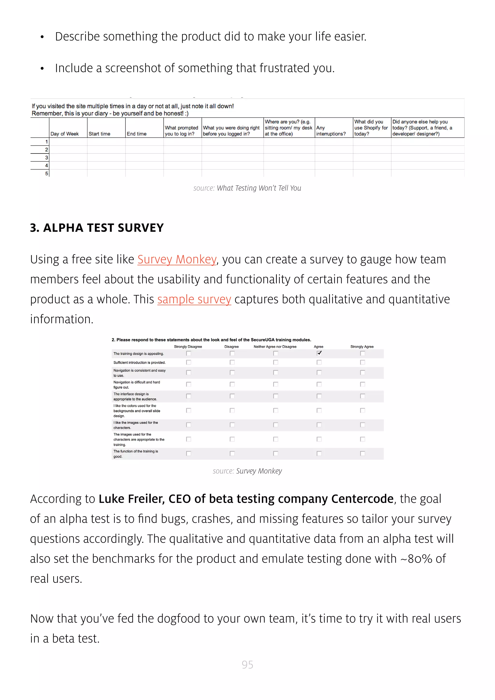 • Describe something the product did to make your life easier. 
• Include a screenshot of something that frustrated you. 
source: What Testing Won’t Tell You 
source: Survey Monkey 
95 
3. ALPHA TEST SURVEY 
Using a free site like Survey Monkey, you can create a survey to gauge how team 
members feel about the usability and functionality of certain features and the 
product as a whole. This sample survey captures both qualitative and quantitative 
information. 
According to Luke Freiler, CEO of beta testing company Centercode, the goal 
of an alpha test is to find bugs, crashes, and missing features so tailor your survey 
questions accordingly. The qualitative and quantitative data from an alpha test will 
also set the benchmarks for the product and emulate testing done with ~80% of 
real users. 
Now that you’ve fed the dogfood to your own team, it’s time to try it with real users 
in a beta test. 
 