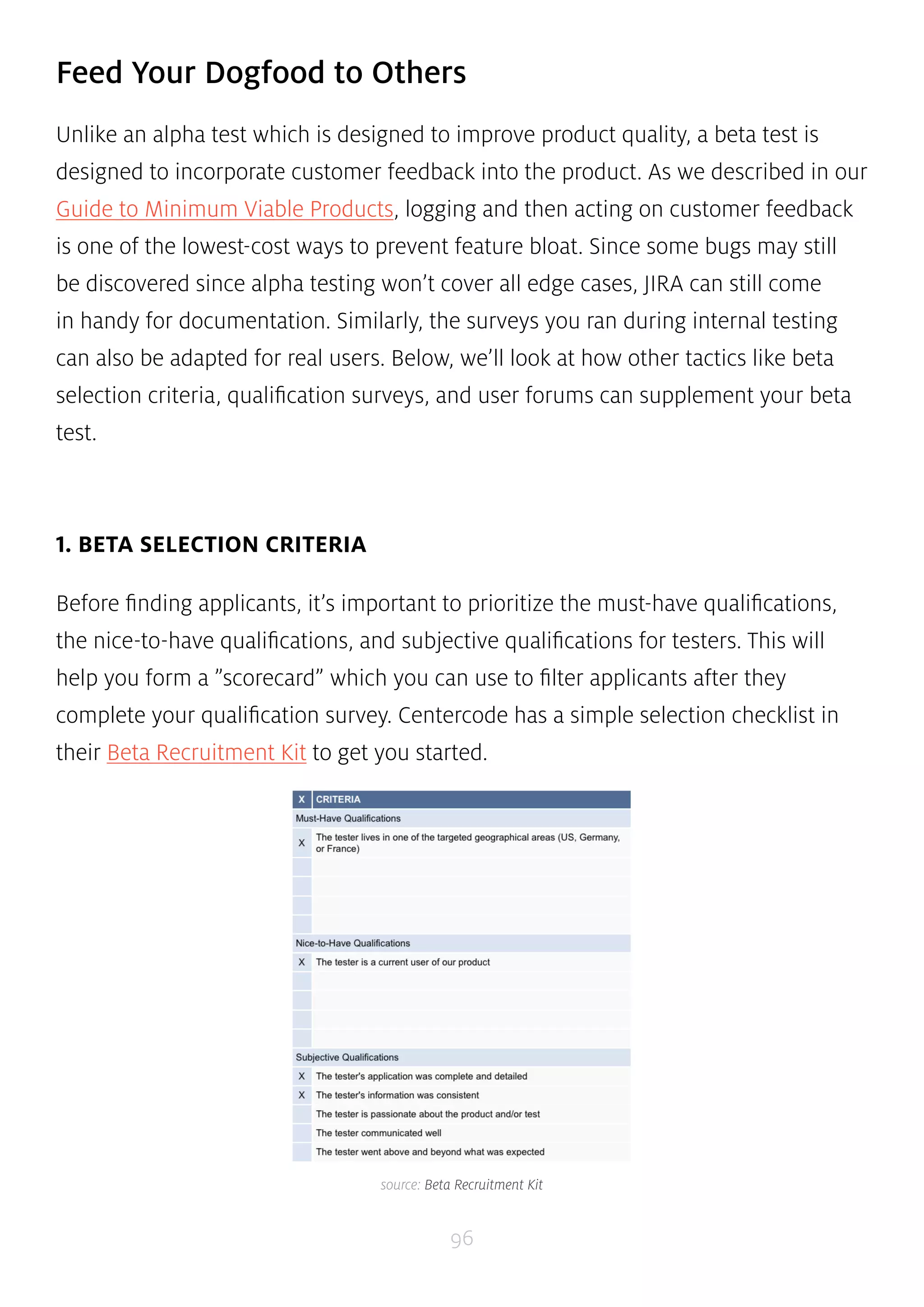 Feed Your Dogfood to Others 
Unlike an alpha test which is designed to improve product quality, a beta test is 
designed to incorporate customer feedback into the product. As we described in our 
Guide to Minimum Viable Products, logging and then acting on customer feedback 
is one of the lowest-cost ways to prevent feature bloat. Since some bugs may still 
be discovered since alpha testing won’t cover all edge cases, JIRA can still come 
in handy for documentation. Similarly, the surveys you ran during internal testing 
can also be adapted for real users. Below, we’ll look at how other tactics like beta 
selection criteria, qualification surveys, and user forums can supplement your beta 
test. 
96 
1. BETA SELECTION CRITERIA 
Before finding applicants, it’s important to prioritize the must-have qualifications, 
the nice-to-have qualifications, and subjective qualifications for testers. This will 
help you form a ”scorecard” which you can use to filter applicants after they 
complete your qualification survey. Centercode has a simple selection checklist in 
their Beta Recruitment Kit to get you started. 
source: Beta Recruitment Kit 
 