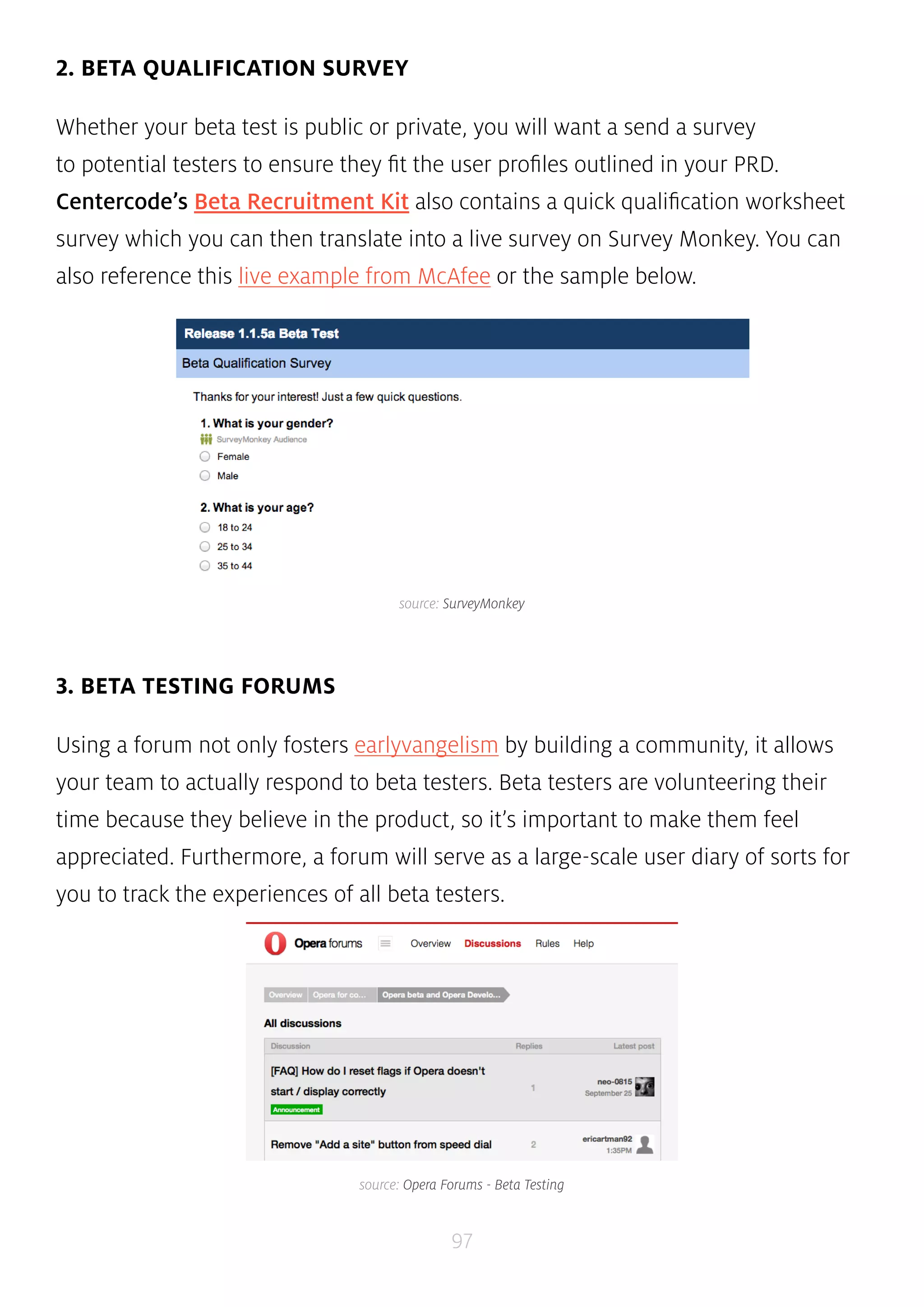 source: SurveyMonkey 
97 
2. BETA QUALIFICATION SURVEY 
Whether your beta test is public or private, you will want a send a survey 
to potential testers to ensure they fit the user profiles outlined in your PRD. 
Centercode’s Beta Recruitment Kit also contains a quick qualification worksheet 
survey which you can then translate into a live survey on Survey Monkey. You can 
also reference this live example from McAfee or the sample below. 
3. BETA TESTING FORUMS 
Using a forum not only fosters earlyvangelism by building a community, it allows 
your team to actually respond to beta testers. Beta testers are volunteering their 
time because they believe in the product, so it’s important to make them feel 
appreciated. Furthermore, a forum will serve as a large-scale user diary of sorts for 
you to track the experiences of all beta testers. 
source: Opera Forums - Beta Testing 
 