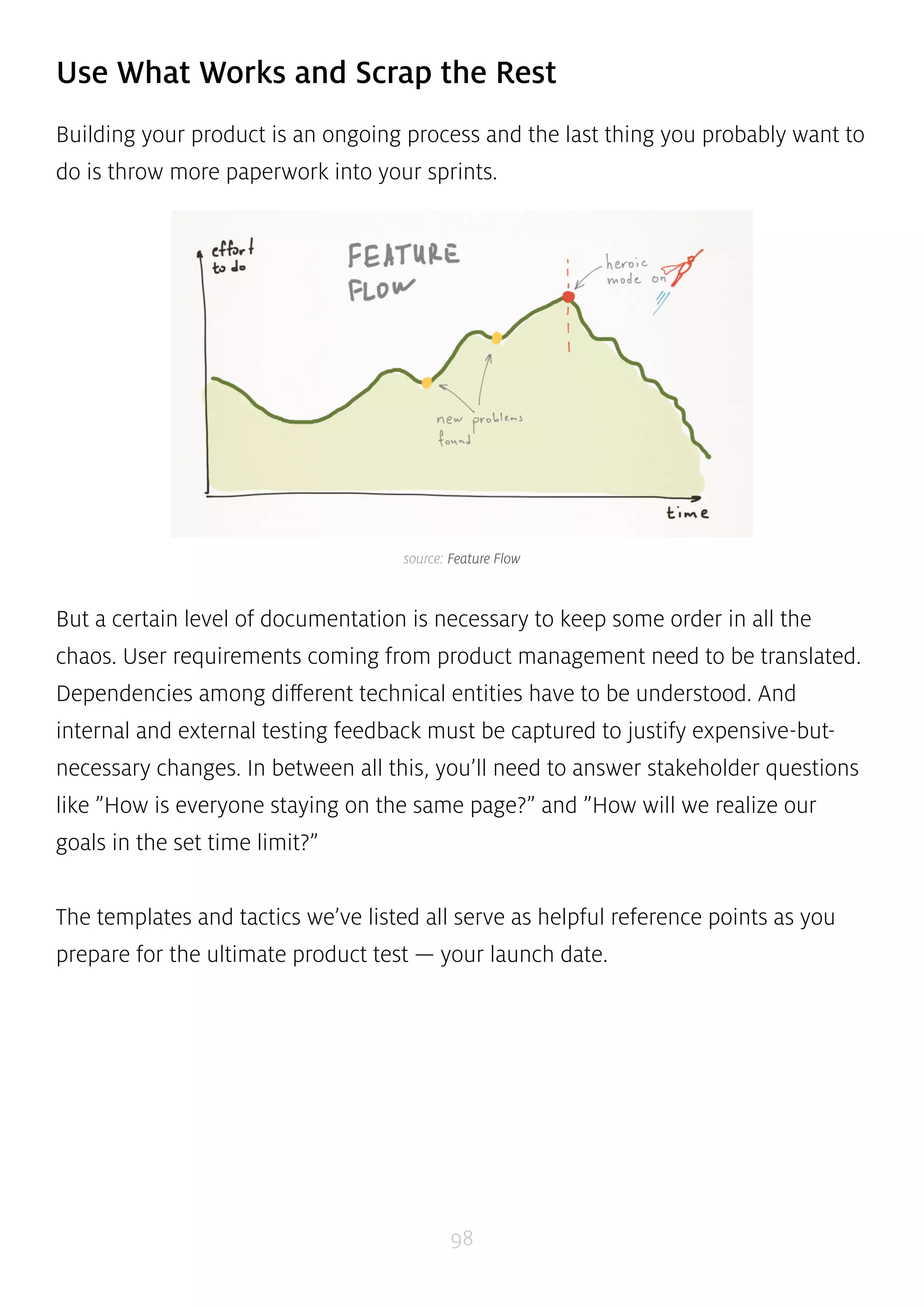 Use What Works and Scrap the Rest 
Building your product is an ongoing process and the last thing you probably want to 
do is throw more paperwork into your sprints. 
source: Feature Flow 
But a certain level of documentation is necessary to keep some order in all the 
chaos. User requirements coming from product management need to be translated. 
Dependencies among different technical entities have to be understood. And 
internal and external testing feedback must be captured to justify expensive-but-necessary 
changes. In between all this, you’ll need to answer stakeholder questions 
like ”How is everyone staying on the same page?” and ”How will we realize our 
goals in the set time limit?” 
The templates and tactics we’ve listed all serve as helpful reference points as you 
prepare for the ultimate product test — your launch date. 
98 
 