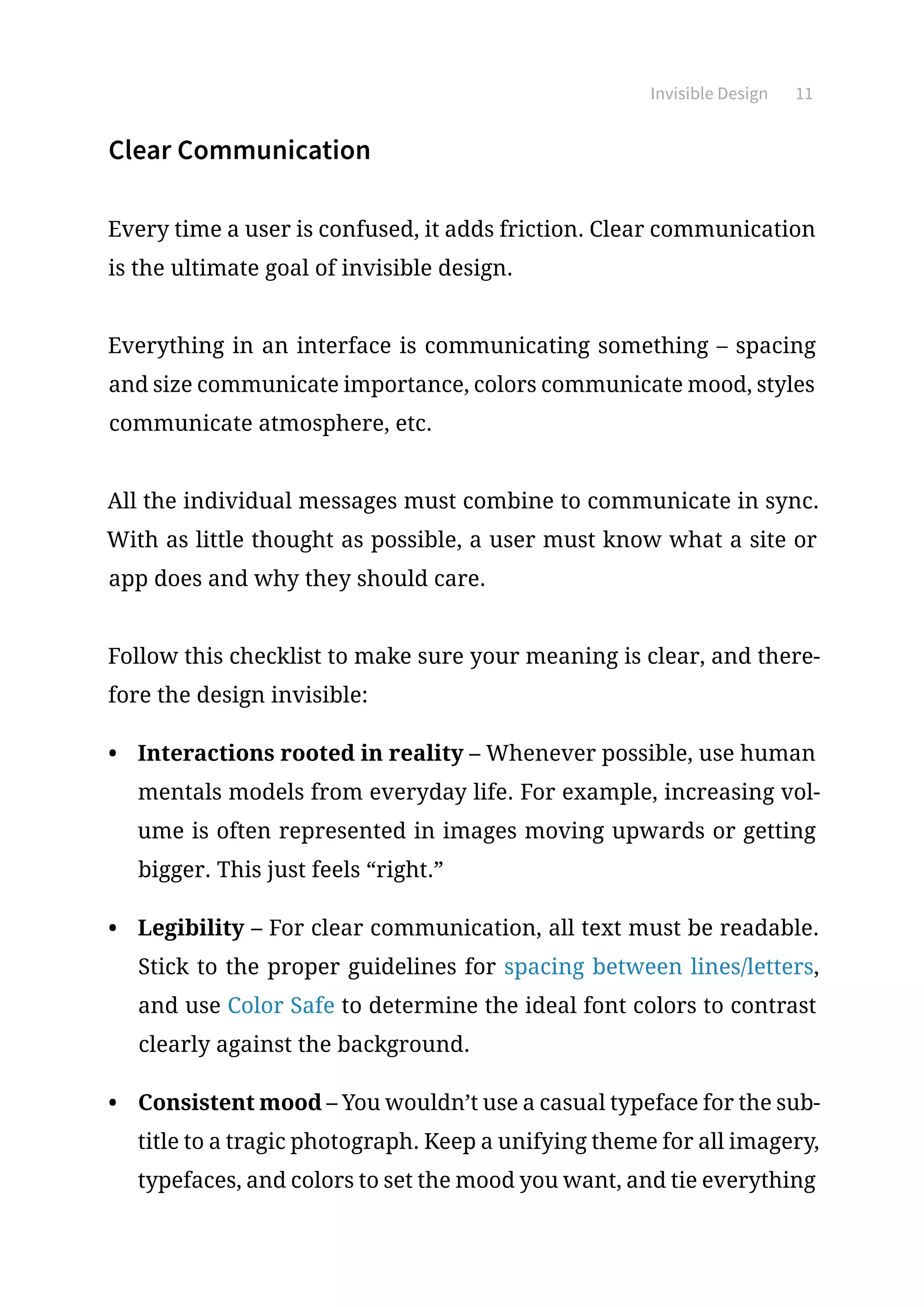 Invisible Design 11
Clear Communication
Every time a user is confused, it adds friction. Clear communication
is the ultimate goal of invisible design.
Everything in an interface is communicating something – spacing
and size communicate importance, colors communicate mood, styles
communicate atmosphere, etc.
All the individual messages must combine to communicate in sync.
With as little thought as possible, a user must know what a site or
app does and why they should care.
Follow this checklist to make sure your meaning is clear, and there-
fore the design invisible:
•	 Interactions rooted in reality – Whenever possible, use human
mentals models from everyday life. For example, increasing vol-
ume is often represented in images moving upwards or getting
bigger. This just feels “right.”
•	 Legibility – For clear communication, all text must be readable.
Stick to the proper guidelines for spacing between lines/letters,
and use Color Safe to determine the ideal font colors to contrast
clearly against the background.
•	 Consistent mood – You wouldn’t use a casual typeface for the sub-
title to a tragic photograph. Keep a unifying theme for all imagery,
typefaces, and colors to set the mood you want, and tie everything
 