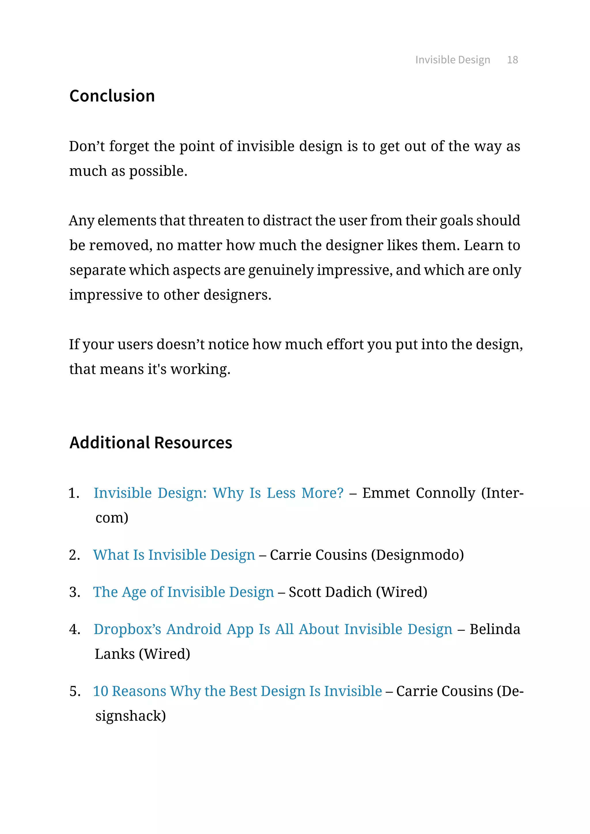 Invisible Design 18
Conclusion
Don’t forget the point of invisible design is to get out of the way as
much as possible.
Any elements that threaten to distract the user from their goals should
be removed, no matter how much the designer likes them. Learn to
separate which aspects are genuinely impressive, and which are only
impressive to other designers.
If your users doesn’t notice how much effort you put into the design,
that means it's working.
Additional Resources
1.	 Invisible Design: Why Is Less More? – Emmet Connolly (Inter-
com)
2.	 What Is Invisible Design – Carrie Cousins (Designmodo)
3.	 The Age of Invisible Design – Scott Dadich (Wired)
4.	 Dropbox’s Android App Is All About Invisible Design – Belinda
Lanks (Wired)
5.	 10 Reasons Why the Best Design Is Invisible – Carrie Cousins (De-
signshack)
 