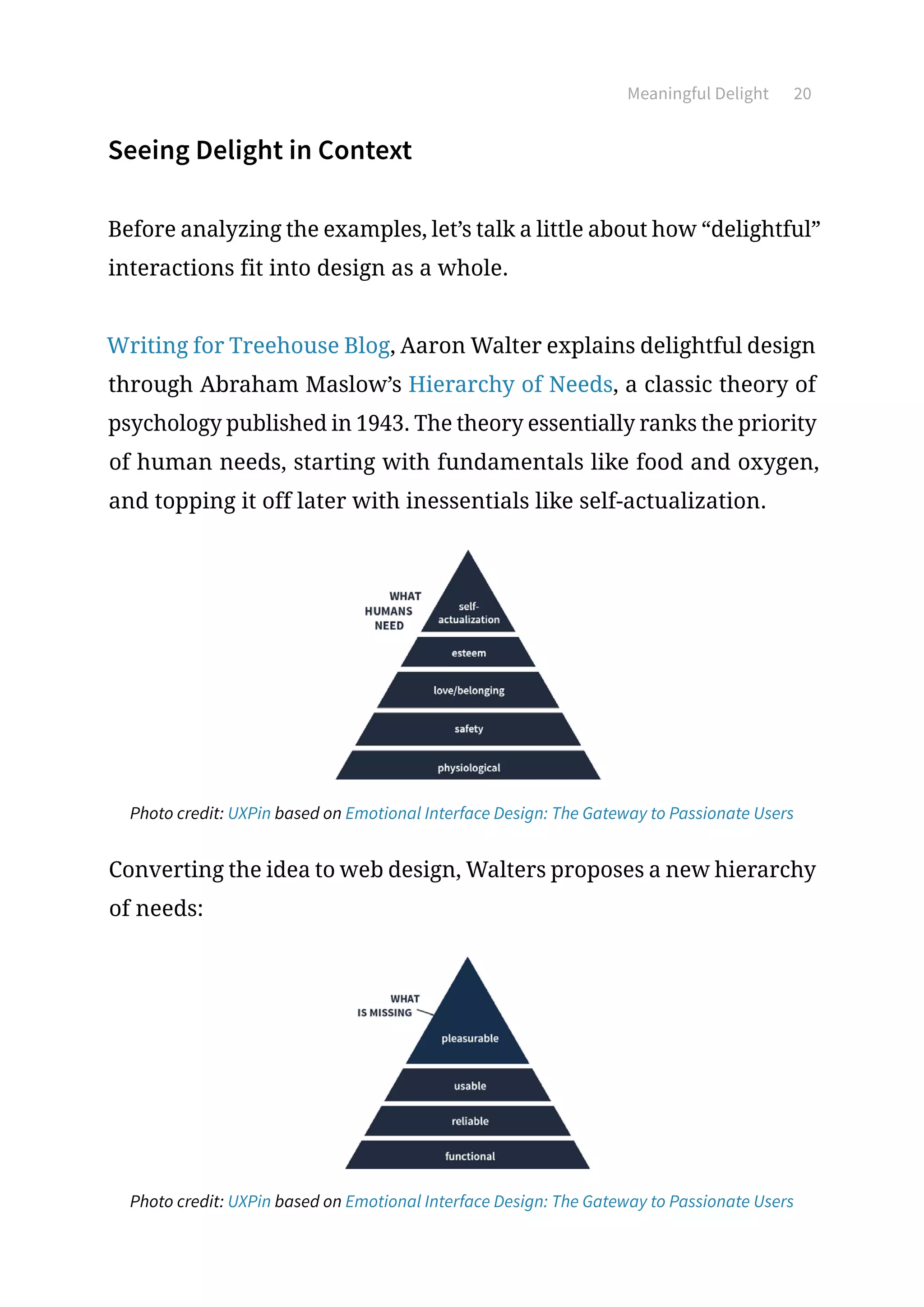 20Meaningful Delight
Seeing Delight in Context
Before analyzing the examples, let’s talk a little about how “delightful”
interactions fit into design as a whole.
Writing for Treehouse Blog, Aaron Walter explains delightful design
through Abraham Maslow’s Hierarchy of Needs, a classic theory of
psychology published in 1943. The theory essentially ranks the priority
of human needs, starting with fundamentals like food and oxygen,
and topping it off later with inessentials like self-actualization.
Photo credit: UXPin based on Emotional Interface Design: The Gateway to Passionate Users
Converting the idea to web design, Walters proposes a new hierarchy
of needs:
Photo credit: UXPin based on Emotional Interface Design: The Gateway to Passionate Users
 