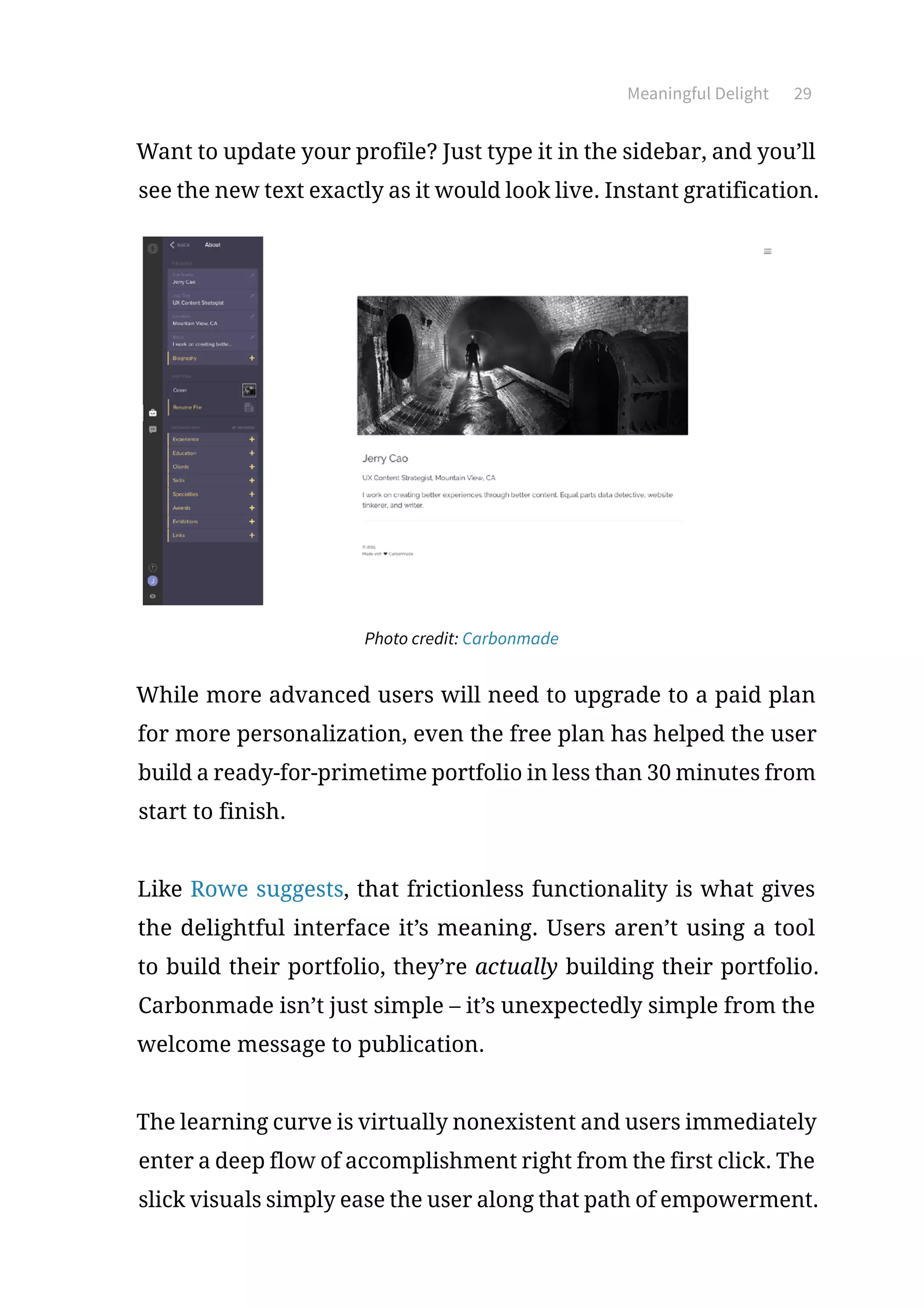 Meaningful Delight 29
Want to update your profile? Just type it in the sidebar, and you’ll
see the new text exactly as it would look live. Instant gratification.
Photo credit: Carbonmade
While more advanced users will need to upgrade to a paid plan
for more personalization, even the free plan has helped the user
build a ready-for-primetime portfolio in less than 30 minutes from
start to finish.
Like Rowe suggests, that frictionless functionality is what gives
the delightful interface it’s meaning. Users aren’t using a tool
to build their portfolio, they’re actually building their portfolio.
Carbonmade isn’t just simple – it’s unexpectedly simple from the
welcome message to publication.
The learning curve is virtually nonexistent and users immediately
enter a deep flow of accomplishment right from the first click. The
slick visuals simply ease the user along that path of empowerment.
 