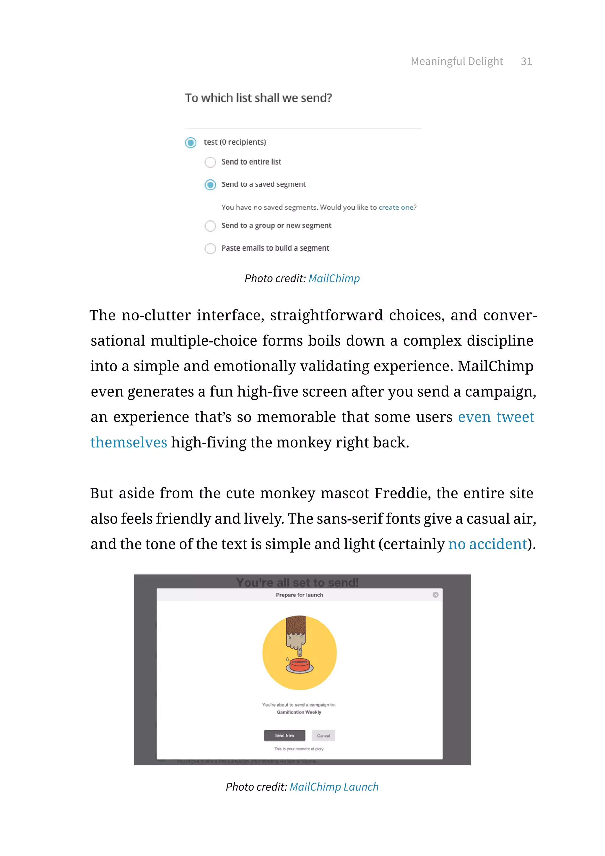 Meaningful Delight 31
Photo credit: MailChimp
The no-clutter interface, straightforward choices, and conver-
sational multiple-choice forms boils down a complex discipline
into a simple and emotionally validating experience. MailChimp
even generates a fun high-five screen after you send a campaign,
an experience that’s so memorable that some users even tweet
themselves high-fiving the monkey right back.
But aside from the cute monkey mascot Freddie, the entire site
also feels friendly and lively. The sans-serif fonts give a casual air,
and the tone of the text is simple and light (certainly no accident).
Photo credit: MailChimp Launch
 