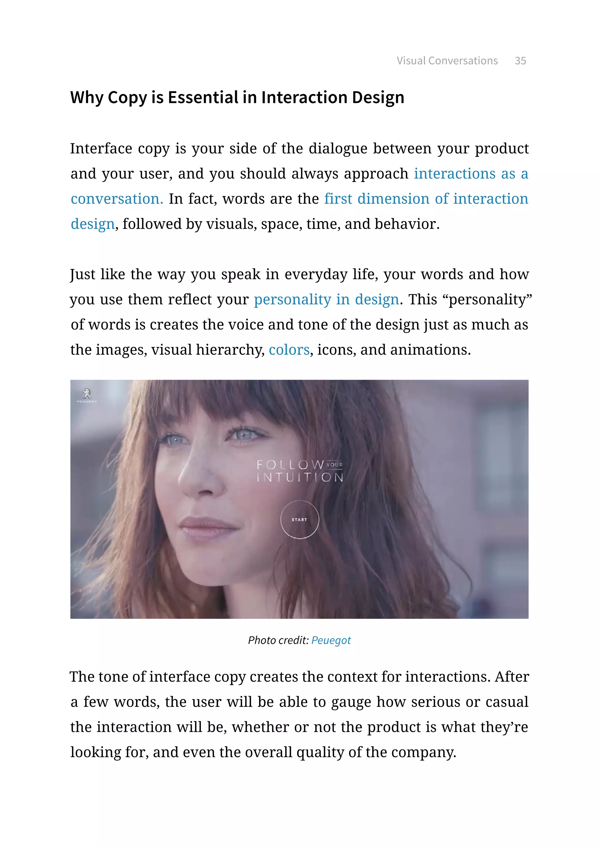 Visual Conversations 35
Why Copy is Essential in Interaction Design
Interface copy is your side of the dialogue between your product
and your user, and you should always approach interactions as a
conversation. In fact, words are the first dimension of interaction
design, followed by visuals, space, time, and behavior.
Just like the way you speak in everyday life, your words and how
you use them reflect your personality in design. This “personality”
of words is creates the voice and tone of the design just as much as
the images, visual hierarchy, colors, icons, and animations.
Photo credit: Peuegot
The tone of interface copy creates the context for interactions. After
a few words, the user will be able to gauge how serious or casual
the interaction will be, whether or not the product is what they’re
looking for, and even the overall quality of the company.
 