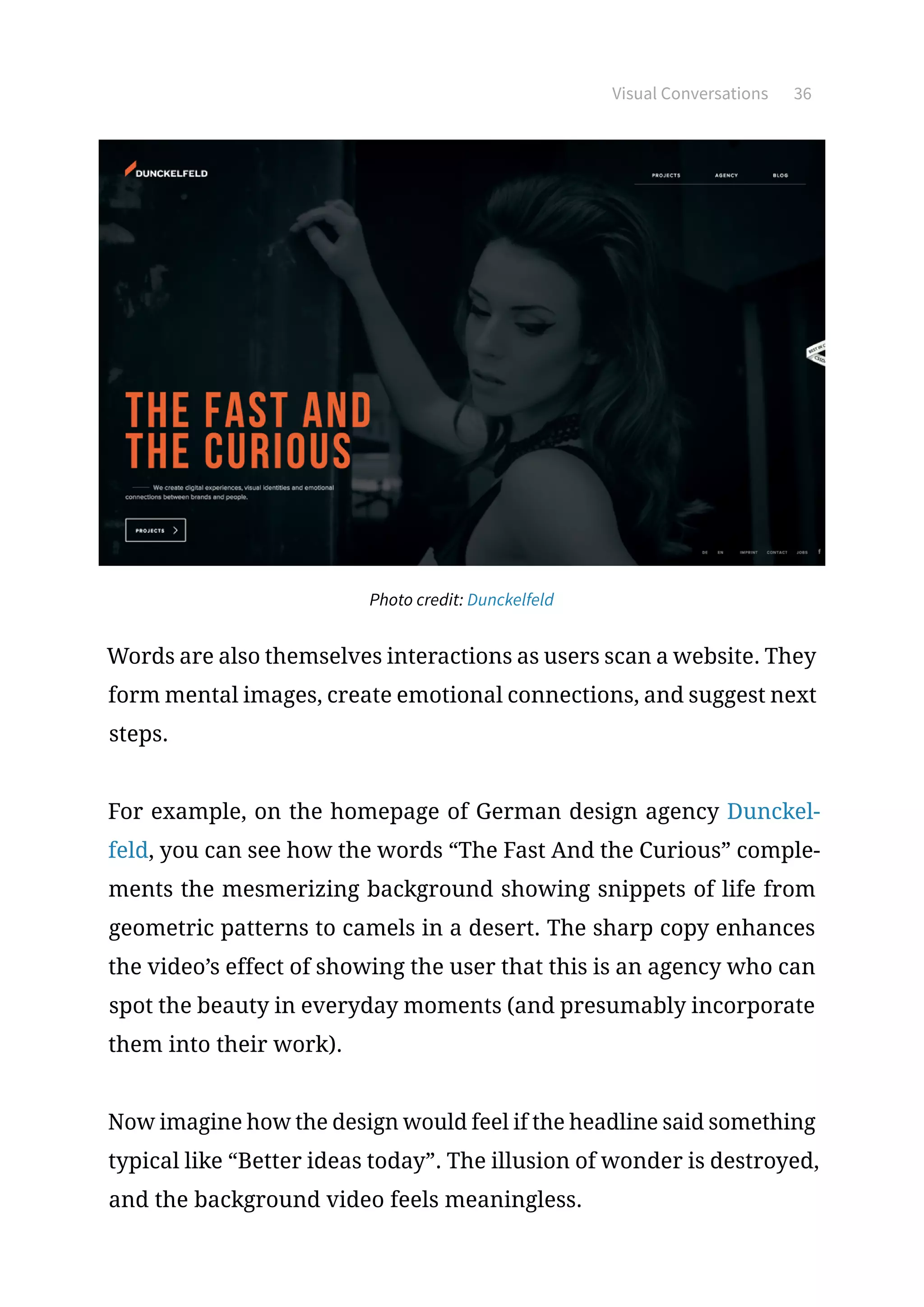 Visual Conversations 36
Photo credit: Dunckelfeld
Words are also themselves interactions as users scan a website. They
form mental images, create emotional connections, and suggest next
steps.
For example, on the homepage of German design agency Dunckel-
feld, you can see how the words “The Fast And the Curious” comple-
ments the mesmerizing background showing snippets of life from
geometric patterns to camels in a desert. The sharp copy enhances
the video’s effect of showing the user that this is an agency who can
spot the beauty in everyday moments (and presumably incorporate
them into their work).
Now imagine how the design would feel if the headline said something
typical like “Better ideas today”. The illusion of wonder is destroyed,
and the background video feels meaningless.
 