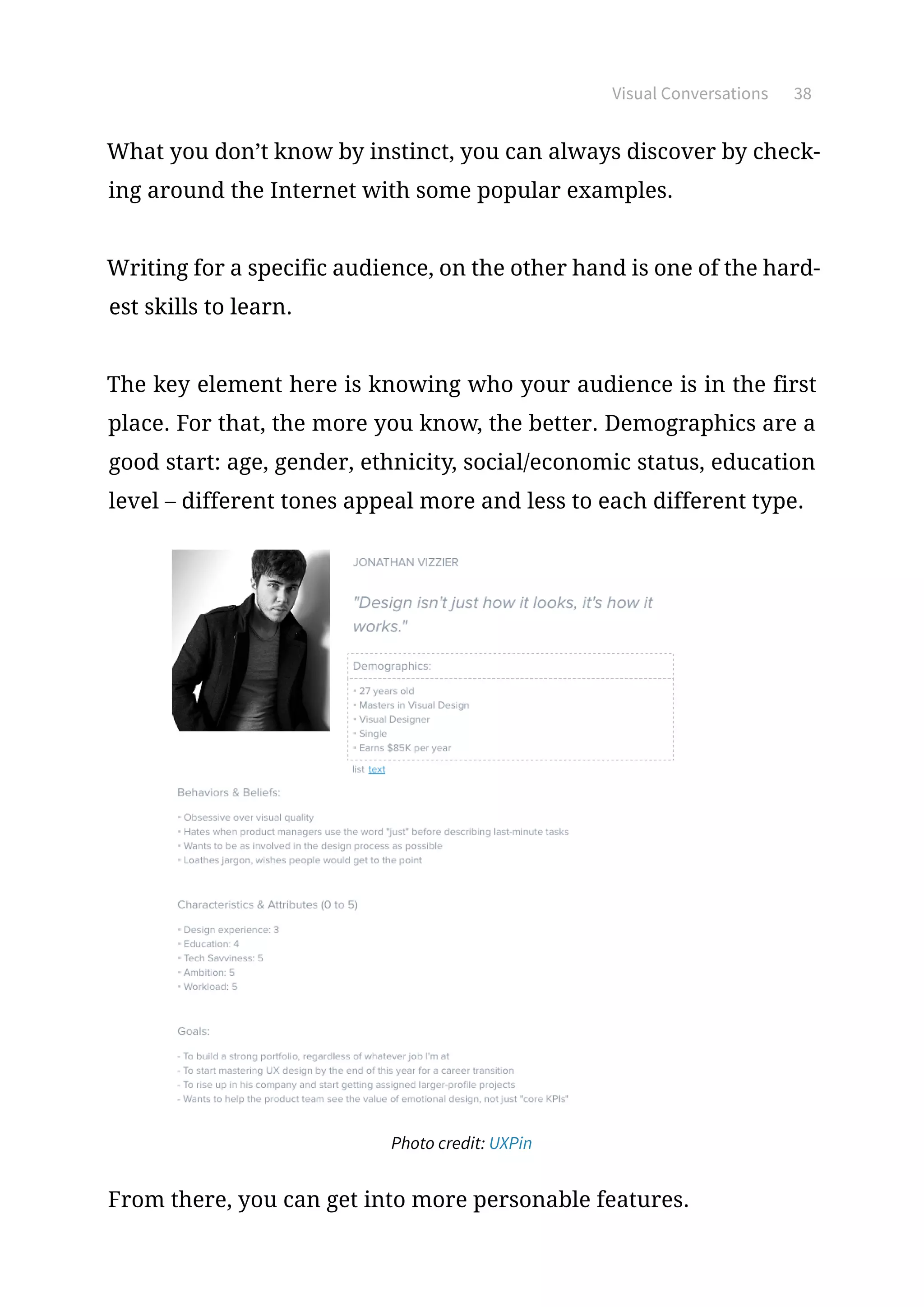 Visual Conversations 38
What you don’t know by instinct, you can always discover by check-
ing around the Internet with some popular examples.
Writing for a specific audience, on the other hand is one of the hard-
est skills to learn.
The key element here is knowing who your audience is in the first
place. For that, the more you know, the better. Demographics are a
good start: age, gender, ethnicity, social/economic status, education
level – different tones appeal more and less to each different type.
Photo credit: UXPin
From there, you can get into more personable features.
 