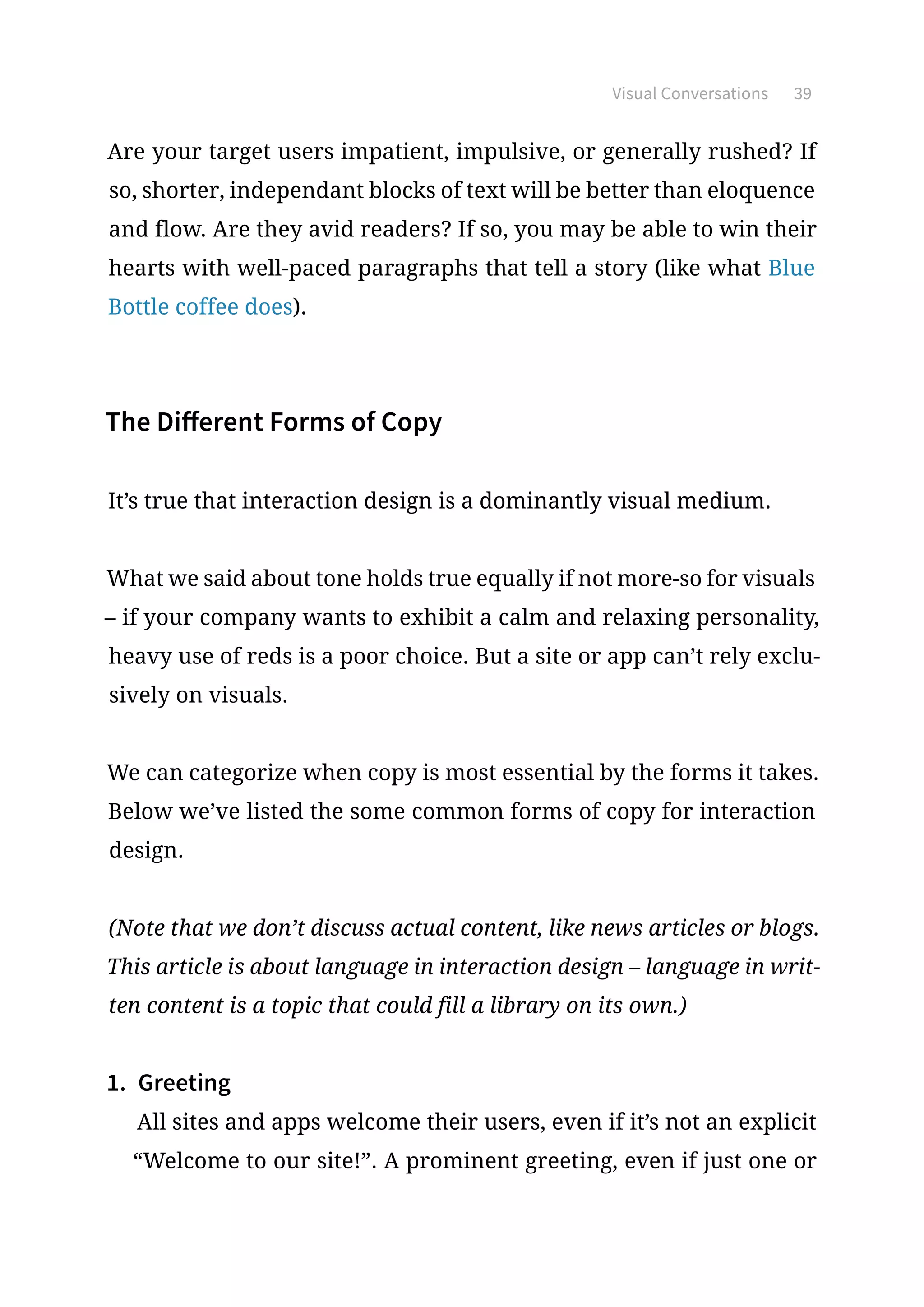Visual Conversations 39
Are your target users impatient, impulsive, or generally rushed? If
so, shorter, independant blocks of text will be better than eloquence
and flow. Are they avid readers? If so, you may be able to win their
hearts with well-paced paragraphs that tell a story (like what Blue
Bottle coffee does).
The Different Forms of Copy
It’s true that interaction design is a dominantly visual medium.
What we said about tone holds true equally if not more-so for visuals
– if your company wants to exhibit a calm and relaxing personality,
heavy use of reds is a poor choice. But a site or app can’t rely exclu-
sively on visuals.
We can categorize when copy is most essential by the forms it takes.
Below we’ve listed the some common forms of copy for interaction
design.
(Note that we don’t discuss actual content, like news articles or blogs.
This article is about language in interaction design – language in writ-
ten content is a topic that could fill a library on its own.)
1.	 Greeting
All sites and apps welcome their users, even if it’s not an explicit
“Welcome to our site!”. A prominent greeting, even if just one or
 