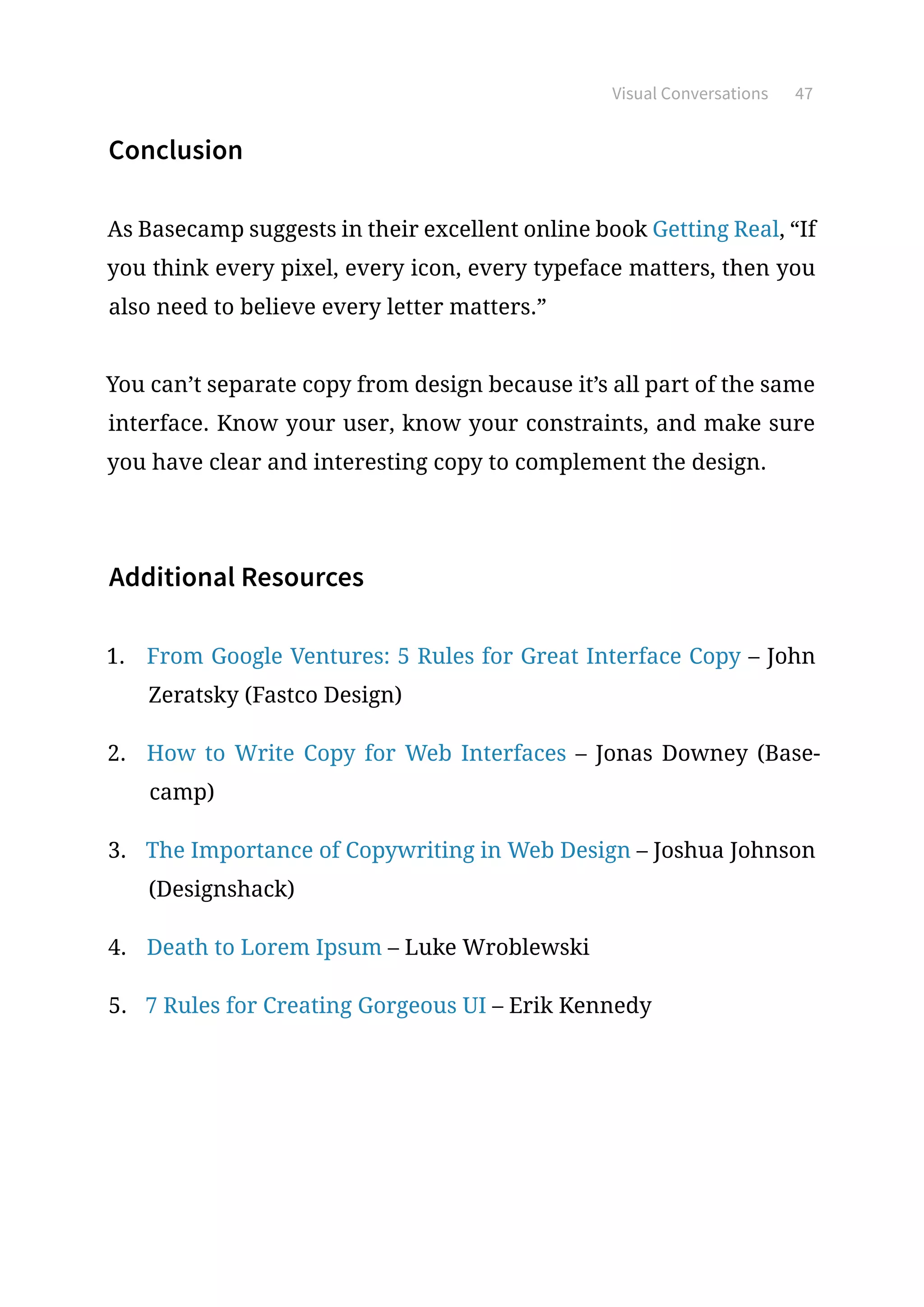 Visual Conversations 47
Conclusion
As Basecamp suggests in their excellent online book Getting Real, “If
you think every pixel, every icon, every typeface matters, then you
also need to believe every letter matters.”
You can’t separate copy from design because it’s all part of the same
interface. Know your user, know your constraints, and make sure
you have clear and interesting copy to complement the design.
Additional Resources
1.	 From Google Ventures: 5 Rules for Great Interface Copy – John
Zeratsky (Fastco Design)
2.	 How to Write Copy for Web Interfaces – Jonas Downey (Base-
camp)
3.	 The Importance of Copywriting in Web Design – Joshua Johnson
(Designshack)
4.	 Death to Lorem Ipsum – Luke Wroblewski
5.	 7 Rules for Creating Gorgeous UI – Erik Kennedy
 