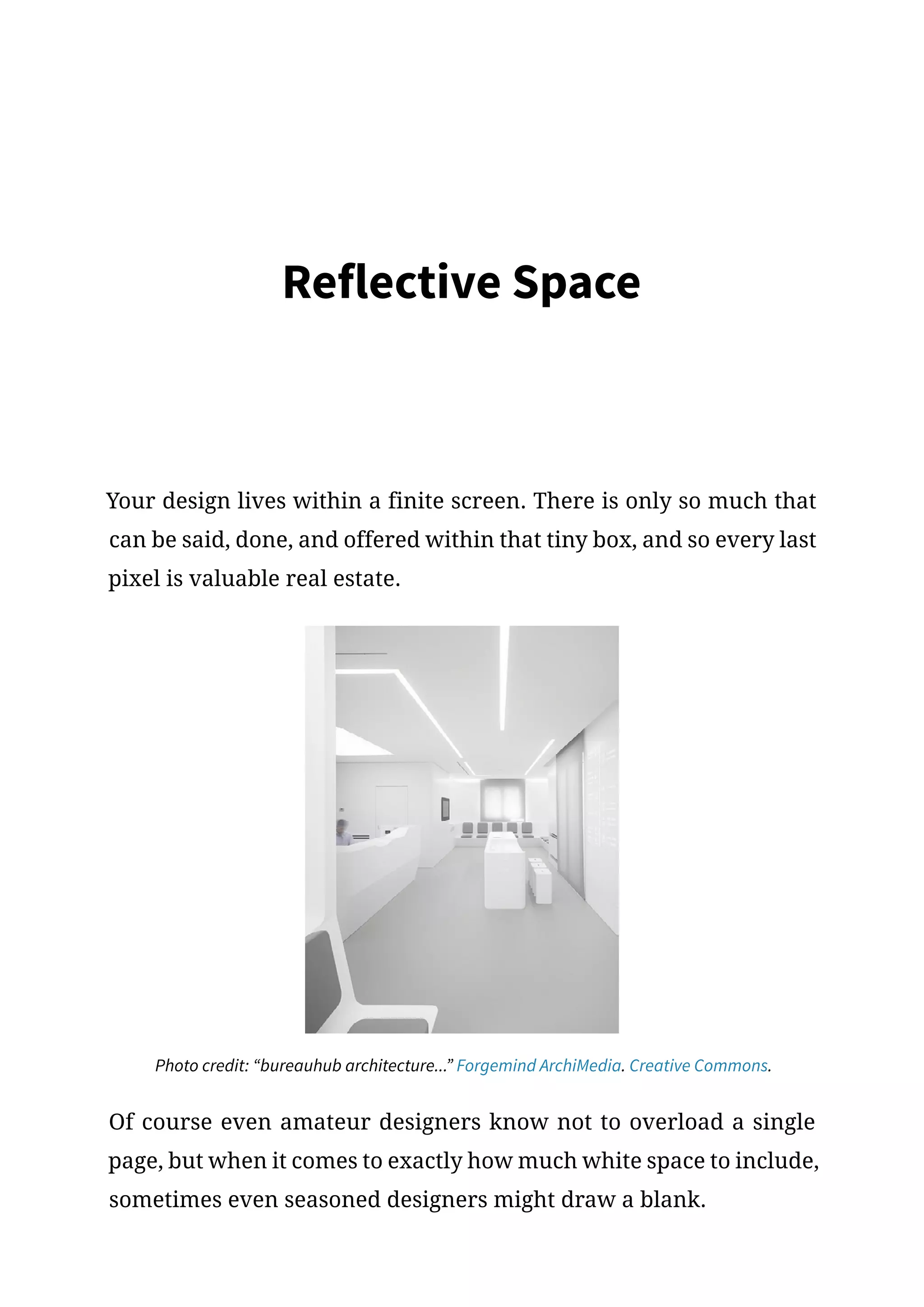 Reflective Space
Your design lives within a finite screen. There is only so much that
can be said, done, and offered within that tiny box, and so every last
pixel is valuable real estate.
Photo credit: “bureauhub architecture...” Forgemind ArchiMedia. Creative Commons.
Of course even amateur designers know not to overload a single
page, but when it comes to exactly how much white space to include,
sometimes even seasoned designers might draw a blank.
 