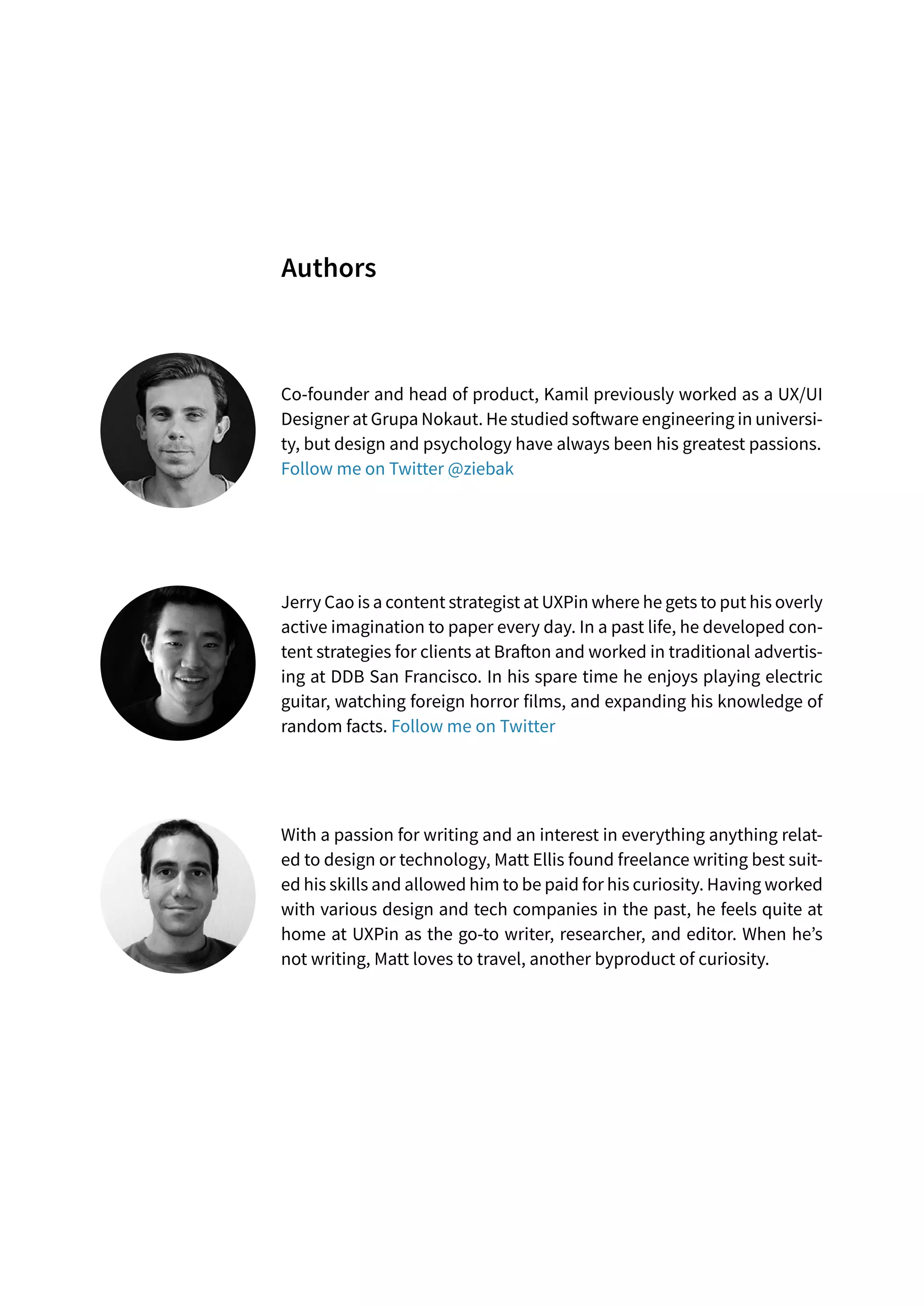 Co-founder and head of product, Kamil previously worked as a UX/UI
Designer at Grupa Nokaut. He studied software engineering in universi-
ty, but design and psychology have always been his greatest passions.
Follow me on Twitter @ziebak
Jerry Cao is a content strategist at UXPin where he gets to put his overly
active imagination to paper every day. In a past life, he developed con-
tent strategies for clients at Brafton and worked in traditional advertis-
ing at DDB San Francisco. In his spare time he enjoys playing electric
guitar, watching foreign horror films, and expanding his knowledge of
random facts. Follow me on Twitter
With a passion for writing and an interest in everything anything relat-
ed to design or technology, Matt Ellis found freelance writing best suit-
ed his skills and allowed him to be paid for his curiosity. Having worked
with various design and tech companies in the past, he feels quite at
home at UXPin as the go-to writer, researcher, and editor. When he’s
not writing, Matt loves to travel, another byproduct of curiosity.
Authors
 